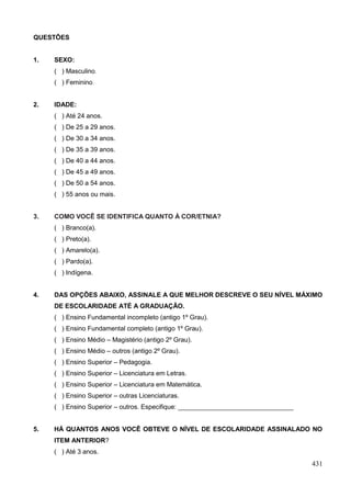 QUESTÕES


1.   SEXO:
     ( ) Masculino.
     ( ) Feminino.


2.   IDADE:
     ( ) Até 24 anos.
     ( ) De 25 a 29 anos.
     ( ) De 30 a 34 anos.
     ( ) De 35 a 39 anos.
     ( ) De 40 a 44 anos.
     ( ) De 45 a 49 anos.
     ( ) De 50 a 54 anos.
     ( ) 55 anos ou mais.


3.   COMO VOCÊ SE IDENTIFICA QUANTO À COR/ETNIA?
     ( ) Branco(a).
     ( ) Preto(a).
     ( ) Amarelo(a).
     ( ) Pardo(a).
     ( ) Indígena.


4.   DAS OPÇÕES ABAIXO, ASSINALE A QUE MELHOR DESCREVE O SEU NÍVEL MÁXIMO
     DE ESCOLARIDADE ATÉ A GRADUAÇÃO.
     ( ) Ensino Fundamental incompleto (antigo 1º Grau).
     ( ) Ensino Fundamental completo (antigo 1º Grau).
     ( ) Ensino Médio – Magistério (antigo 2º Grau).
     ( ) Ensino Médio – outros (antigo 2º Grau).
     ( ) Ensino Superior – Pedagogia.
     ( ) Ensino Superior – Licenciatura em Letras.
     ( ) Ensino Superior – Licenciatura em Matemática.
     ( ) Ensino Superior – outras Licenciaturas.
     ( ) Ensino Superior – outros. Especifique: ________________________________


5.   HÁ QUANTOS ANOS VOCÊ OBTEVE O NÍVEL DE ESCOLARIDADE ASSINALADO NO
     ITEM ANTERIOR?
     ( ) Até 3 anos.
                                                                                   431
 