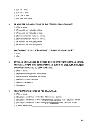 ( ) De 4 a 7 anos.
     ( ) De 8 a 14 anos.
     ( ) De 15 a 20 anos.
     ( ) Há mais de 20 anos.


6.   SE VOCÊ FEZ CURSO SUPERIOR, DE QUE FORMA ELE FOI REALIZADO?
     ( ) Não se aplica.
     ( ) Presencial, em instituição pública.
     ( ) Presencial, em instituição privada.
     ( ) Semipresencial em instituição pública.
     ( ) Semipresencial em instituição privada.
     ( ) À distância em instituição pública.
     ( ) À distância em instituição privada.


7.   VOCÊ COMPLETOU OU ESTÁ CURSANDO CURSO DE PÓS-GRADUAÇÃO?
     ( ) Não.
     ( ) Sim.


8.   ENTRE AS MODALIDADES DE CURSOS DE PÓS-GRADUAÇÃO LISTADAS ABAIXO,
     ASSINALE A OPÇÃO QUE CORRESPONDE AO CURSO DE MAIS ALTA TITULAÇÃO
     QUE VOCÊ COMPLETOU OU ESTÁ CURSANDO:
     ( ) Não se aplica.
     ( ) Aperfeiçoamento (mínimo de 180 horas).
     ( ) Especialização (mínimo de 360 horas).
     ( ) Mestrado Profissionalizante.
     ( ) Mestrado Acadêmico.
     ( ) Doutorado.


9.   ÁREA TEMÁTICA DO CURSO DE PÓS-GRADUAÇÃO:
     ( ) Não se aplica.
     ( ) Educação, com ênfase em Gestão e Administração Escolar.
     ( ) Educação, com ênfase na Área Pedagógica não específica para a Educação Infantil.
     ( ) Educação, com ênfase na Área Pedagógica específica para a Educação Infantil.
     ( ) Outras. Especifique ___________________________________________________




                                                                                            432
 