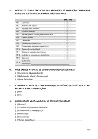 15.   INDIQUE OS TEMAS TRATADOS NAS ATIVIDADES DE FORMAÇÃO CONTINUADA
      DAS QUAIS VOCÊ PARTICIPOU NOS ÚLTIMOS DOIS ANOS.


                                                              SIM   NÃO
       15.1    Liderança                                      ( )   ( )
       15.2    Trabalho em equipe                             ( )   ( )
       15.3    Saúde e meio ambiente                          ( )   ( )
       15.4    Políticas públicas                             ( )   ( )
       15.5    Tecnologias da informação e comunicação        ( )   ( )
       15.6    Gestão escolar                                 ( )   ( )
       15.7    Legislação                                     ( )   ( )
       15.8    Planejamento pedagógico                        ( )   ( )
       15.9    Organização do trabalho pedagógico             ( )   ( )
       15.10   Desenvolvimento Infantil                       ( )   ( )
       15.11   Cidadania e direitos das crianças              ( )   ( )
       15.12   Inclusão de crianças com deficiência           ( )   ( )
       15.13   Economia                                       ( )   ( )
               Outro tema.
       15.14
               Especifique:__________________________________________


16.   VOCÊ EXERCE A FUNÇÃO DE COORDENADOR(A) PEDAGÓGICO(A):
      ( ) Somente na Educação Infantil.
      ( ) Na Educação Infantil e Fundamental.
      ( ) Outra. Especificar: ________________________________________________


17.   ATUALMENTE, ALÉM DE COORDENADOR(A) PEDAGÓGICO(A) VOCÊ ATUA COMO
      PROFESSORNESTA INSTITUIÇÃO?
      ( ) Não.
      ( ) Sim.


18.   QUAIS CARGOS VOCÊ JÁ OCUPOU NA ÁREA DE EDUCAÇÃO?
      ( ) Diretor(a)
      ( ) Vice-diretor(a)/assistente de direção
      ( ) Coordenador(a) pedagógico(a)
      ( ) Professor(a)
      ( ) Supervisor(a)
      ( ) Outros. Especifique: _______________________________________________




                                                                                 434
 