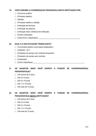 19.   VOCÊ ASSUMIU A COORDENAÇÃO PEDAGÓGICA DESTA INSTITUIÇÃO POR:
      ( ) Concurso público.
      ( ) Processo seletivo.
      ( ) Eleição.
      ( ) Processo seletivo e eleição.
      ( ) Indicação de técnicos.
      ( ) Indicação de políticos.
      ( ) indicação do(a) diretor(a) da instituição
      ( ) Outras indicações.
      ( ) Outra forma. Especifique: __________________________________________


20.   QUAL É A SUA SITUAÇÃO TRABALHISTA?
      ( ) Funcionário público concursado (estatutário).
      ( ) Celetista - CLT.
      ( ) Prestador de serviço com contrato temporário.
      ( ) Prestador de serviço sem contrato.
      ( ) Cooperado.
      ( ) Outra. Especifique:____________________________________________________


21.   HÁ    QUANTOS          ANOS   VOCÊ     EXERCE       A   FUNÇÃO   DE   COORDENADOR(A)
      PEDAGÓGICO(A)?
      ( ) Há menos de 2 anos.
      ( ) De 2 a 4 anos.
      ( ) De 5 a 10 anos.
      ( ) De 11 a 15 anos.
      ( ) Há mais de 15 anos.


22.   HÁ    QUANTOS          ANOS   VOCÊ     EXERCE       A   FUNÇÃO   DE   COORDENADOR(A)
      PEDAGÓGICO(A) NESTA INSTITUIÇÃO?
      ( ) Há menos de 2 anos.
      ( ) De 2 a 4 anos.
      ( ) De 5 a 10 anos.
      ( ) De 11 a 15 anos.
      ( ) Há mais de 15 anos.




                                                                                       435
 