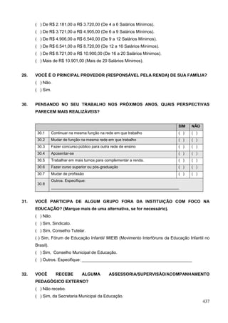 ( ) De R$ 2.181,00 a R$ 3.720,00 (De 4 a 6 Salários Mínimos).
      ( ) De R$ 3.721,00 a R$ 4.905,00 (De 6 a 9 Salários Mínimos).
      ( ) De R$ 4.906,00 a R$ 6.540,00 (De 9 a 12 Salários Mínimos).
      ( ) De R$ 6.541,00 a R$ 8.720,00 (De 12 a 16 Salários Mínimos).
      ( ) De R$ 8.721,00 a R$ 10.900,00 (De 16 a 20 Salários Mínimos).
      ( ) Mais de R$ 10.901,00 (Mais de 20 Salários Mínimos).


29.   VOCÊ É O PRINCIPAL PROVEDOR (RESPONSÁVEL PELA RENDA) DE SUA FAMÍLIA?
      ( ) Não.
      ( ) Sim.


30.   PENSANDO NO SEU TRABALHO NOS PRÓXIMOS ANOS, QUAIS PERSPECTIVAS
      PARECEM MAIS REALIZÁVEIS?


                                                                               SIM   NÃO
       30.1      Continuar na mesma função na rede em que trabalho             ( )   ( )
       30.2      Mudar de função na mesma rede em que trabalho                 ( )   ( )
       30.3      Fazer concurso público para outra rede de ensino              ( )   ( )
       30.4      Aposentar-se                                                  ( )   ( )
       30.5      Trabalhar em mais turnos para complementar a renda.           ( )   ( )
       30.6      Fazer curso superior ou pós-graduação                         ( )   ( )
       30.7      Mudar de profissão                                            ( )   ( )
                 Outros. Especifique:
       30.8
                 ____________________________________________________________


31.   VOCÊ PARTICIPA DE ALGUM GRUPO FORA DA INSTITUIÇÃO COM FOCO NA
      EDUCAÇÃO? (Marque mais de uma alternativa, se for necessário).
      ( ) Não.
      ( ) Sim, Sindicato.
      ( ) Sim, Conselho Tutelar.
      ( ) Sim, Fórum de Educação Infantil/ MIEIB (Movimento Interfóruns da Educação Infantil no
      Brasil).
      ( ) Sim, Conselho Municipal de Educação.
      ( ) Outros. Especifique: _______________________________________________


32.   VOCÊ         RECEBE         ALGUMA         ASSESSORIA/SUPERVISÃO/ACOMPANHAMENTO
      PEDAGÓGICO EXTERNO?
      ( ) Não recebo.
      ( ) Sim, da Secretaria Municipal da Educação.
                                                                                           437
 