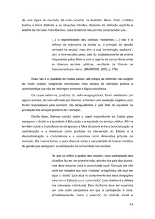 de uma lógica de mercado, tal como ocorrido na Austrália, Reino Unido, Estados
Unidos e Nova Zelândia e as situações híbridas, distantes da definição explícita e
restrita de mercado. Para Barroso, essa tendência não permite compreender que...


                      (...) a especificidade das políticas neoliberais [...] não é o
                      ‘reforço da autonomia da escola’ ou o princípio da ‘gestão
                      centrada na escola’, mas, sim, a sua ‘combinação explosiva’,
                      com a livre-escolha pelos pais do estabelecimento de ensino
                      frequentado pelos filhos e com o regime de concorrência entre
                      as diversas escolas públicas, resultante da fórmula de
                      financiamento por aluno. (BARROSO, 2002, p. 176)


       Essa não é a realidade de muitos países, até porque as reformas não surgem
de modo isolado, integrando movimentos mais amplos de alteração política e
administrativa que não se restringem somente à lógica econômica.

       Os casos extremos, produtos do self-managingschool, foram analisados por
alguns autores, tal como afirmado por Barroso, e tiveram uma avaliação negativa, pois
foram responsáveis pelo aumento das desigualdades e pela falta de equidade na
prestação dos serviços públicos de Educação.

       Diante disso, Barroso conclui sobre o papel insubstituível do Estado para
assegurar o direito e a igualdade à Educação e a equidade do serviço público. Afirma
também sobre a importância de ultrapassar a falsa dicotomia entre a burocratização, a
centralização e a hierarquia como produtos da intervenção do Estado e a
descentralização, a concorrência e a autonomia como dimensões próprias do
mercado. Da mesma forma, o autor discorre sobre a necessidade de buscar modelos
de gestão que assegurem a participação da comunidade nas escolas:


                      No que se refere à gestão das escolas, essa participação dos
                      cidadãos faz-se, em primeira mão, através dos pais dos alunos,
                      mas deve envolver toda a comunidade local. Contudo ela não
                      pode ser reduzida aos dois ‘modelos’ antagônicos até aqui em
                      vigor: o ‘súdito’ (que atua no cumprimento das suas obrigações
                      para com o Estado), ou o ‘consumidor’ (cujo objetivo é a defesa
                      dos interesses individuais). Esta dicotomia deve ser superada
                      por uma outra perspectiva em que a participação é vista,
                      simultaneamente, como o exercício do controle social e


                                                                                   44
 