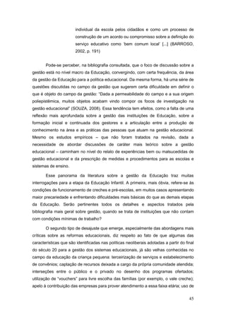 individual da escola pelos cidadãos e como um processo de
                        construção de um acordo ou compromisso sobre a definição do
                        serviço educativo como ‘bem comum local’ [...] (BARROSO,
                        2002, p. 191)


       Pode-se perceber, na bibliografia consultada, que o foco de discussão sobre a
gestão está no nível macro da Educação, convergindo, com certa frequência, da área
da gestão da Educação para a política educacional. Da mesma forma, há uma série de
questões discutidas no campo da gestão que sugerem certa dificuldade em definir o
que é objeto do campo da gestão: “Dada a permeabilidade do campo e a sua origem
poliepistêmica, muitos objetos acabam vindo compor os focos de investigação na
gestão educacional” (SOUZA, 2008). Essa tendência tem efeitos, como a falta de uma
reflexão mais aprofundada sobre a gestão das instituições de Educação, sobre a
formação inicial e continuada dos gestores e a articulação entre a produção de
conhecimento na área e as práticas das pessoas que atuam na gestão educacional.
Mesmo os estudos empíricos – que não foram tratados na revisão, dada a
necessidade de abordar discussões de caráter mais teórico sobre a gestão
educacional – caminham no nível do relato de experiências bem ou malsucedidas de
gestão educacional e da prescrição de medidas e procedimentos para as escolas e
sistemas de ensino.

       Esse panorama da literatura sobre a gestão da Educação traz muitas
interrogações para a etapa da Educação Infantil. A primeira, mais óbvia, refere-se às
condições de funcionamento de creches e pré-escolas, em muitos casos apresentando
maior precariedade e enfrentando dificuldades mais básicas do que as demais etapas
da Educação. Serão pertinentes todos os detalhes e aspectos tratados pela
bibliografia mais geral sobre gestão, quando se trata de instituições que não contam
com condições mínimas de trabalho?

       O segundo tipo de desajuste que emerge, especialmente das abordagens mais
críticas sobre as reformas educacionais, diz respeito ao fato de que algumas das
características que são identificadas nas políticas neoliberais adotadas a partir do final
do século 20 para a gestão dos sistemas educacionais, já são velhas conhecidas no
campo da educação da criança pequena: terceirização de serviços e estabelecimento
de convênios; captação de recursos deixada a cargo da própria comunidade atendida;
interseções entre o público e o privado no desenho dos programas ofertados;
utilização de “vouchers” para livre escolha das famílias (por exemplo, o vale creche);
apelo à contribuição das empresas para prover atendimento a essa faixa etária; uso de


                                                                                       45
 