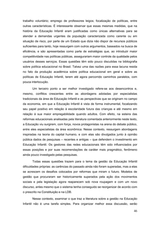 trabalho voluntário; emprego de professores leigos; focalização de políticas, entre
outras características. É interessante observar que essas mesmas medidas, que na
história da Educação Infantil eram justificadas como únicas alternativas para se
atender a demandas urgentes da população caracterizada como carente ou em
situação de risco, por parte de um Estado que dizia não dispor de recursos públicos
suficientes para tanto, hoje ressurgem com outros argumentos, baseados na busca de
eficiência, e são apresentadas como parte de estratégias que, ao introduzir maior
competitividade nas políticas públicas, assegurariam maior controle da qualidade pelos
usuários desses serviços. Essas questões têm sido pouco discutidas na bibliografia
sobre política educacional no Brasil. Talvez uma das razões para essa lacuna resida
no fato da produção acadêmica sobre política educacional em geral e sobre as
políticas de Educação Infantil, terem até agora percorrido caminhos paralelos, com
pouca interlocução.

       Um terceiro ponto a ser melhor investigado refere-se aos desencontros e,
mesmo, conflitos crescentes entre as abordagens adotadas por especialistas
tradicionais da área de Educação Infantil e as perspectivas que se originam no campo
da economia, em que a Educação Infantil é vista de forma instrumental, focalizando
seu papel positivo em relação à escolaridade futura das crianças e até mesmo em
relação à sua maior empregabilidade quando adultos. Com efeito, na esteira das
reformas educacionais analisadas pela literatura comentada anteriormente neste texto,
a Educação viu surgirem, com força, novos protagonistas na arena do debate público,
entre eles especialistas da área econômica. Nesse contexto, ressurgem abordagens
inspiradas na teoria do capital humano, e com elas são divulgados junto à opinião
pública dados de pesquisas – recentes e antigas – que defendem o investimento em
Educação Infantil. Os gestores das redes educacionais têm sido influenciados por
essas posições e por suas recomendações de caráter mais pragmático, fenômeno
ainda pouco investigado pelas pesquisas.

       Todas essas questões trazem para o tema da gestão da Educação Infantil
dificuldades próprias: as carências do passado ainda não foram superadas, mas a elas
se acrescem os desafios colocados por reformas que miram o futuro. Modelos de
gestão que procuraram ser historicamente superados pela ação dos movimentos
sociais e pela legislação agora reaparecem sob nova roupagem e com um novo
discurso, antes mesmo que o sistema tenha conseguido se reorganizar de acordo com
o prescrito na Constituição e na LDB.

       Nesse contexto, examinar o que traz a literatura sobre a gestão na Educação
Infantil não é uma tarefa simples. Para organizar melhor essa discussão, serão

                                                                                   46
 