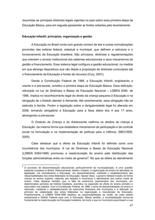 resumidas as principais diretrizes legais vigentes no país sobre essa primeira etapa da
Educação Básica, para em seguida apresentar as fontes cobertas pelo levantamento.


Educação Infantil: princípios, organização e gestão

          A Educação no Brasil conta com grande número de leis e outras normatizações
provindas das esferas federal, estadual e municipal, que definem a estrutura e o
funcionamento da Educação brasileira. São princípios, diretrizes e regulamentações
que orientam o arranjo institucional dos sistemas educacionais e seus mecanismos de
gestão e financiamento. Esse sistema legal configura a gestão educacional, na medida
em que abrange dispositivos que vão desde a proposição de diretrizes curriculares até
o financiamento da Educação e fontes de recursos (Cury, 2001).

          Desde a Constituição Federal de 1988, a Educação Infantil, englobando a
creche e a pré-escola, constitui a primeira etapa da Educação Básica. Essa definição,
reforçada na Lei de Diretrizes e Bases da Educação Nacional – LDBEN 9394, de
1996, implica no reconhecimento legal do direito da criança pequena à Educação e na
obrigação de o Estado atender à demanda. Até recentemente, essa obrigação não se
estendia à família. Porém a legislação sobre a obrigatoriedade legal foi alterada em
2006, tornando obrigatória a Educação para a faixa etária dos 4 aos 17 anos,
abrangendo a pré-escola.

          O Estatuto da Criança e do Adolescente reafirma os direitos da criança à
Educação, da mesma forma que estabelece mecanismos de participação e de controle
social na formulação e na implementação de políticas para a infância. (MEC/SEB,
2005)

          Cabe destacar que a oferta da Educação Infantil foi definida como uma
incumbência dos municípios. A Lei de Diretrizes e Bases da Educação Nacional
(LDBEN 9394/1996) promoveu a reestruturação do ensino pela distribuição das
funções administrativas entre os níveis de governo9. No que se refere ao atendimento

9
    O processo de descentralização educacional, particularmente da municipalização, é uma questão
    bastante complexa no Brasil. Historicamente, desde o Império, a organização do ensino foi abordada na
    legislação, ora centralizando a Educação, ora descentralizando, mediante o estabelecimento das
    responsabilidades dos entes federados na Educação. Apesar disso, o governo federal investiu de forma
    maciça no ensino superior, cabendo aos estados e municípios o atendimento dos outros níveis de
    ensino. Cabe destacar também que, a falta de autonomia orçamentária dos municípios, em
    determinados períodos da história brasileira, acarretou na expansão da oferta do ensino primário e
    secundário nos estados. Com a Constituição Federal, de 1988, o tema da descentralização do ensino é
    retomado, mediante o restabelecimento da autonomia financeira dos municípios e a definição do
    princípio de colaboração dos entes federados na organização e manutenção da Educação.
    Posteriormente, a LDBEN 9394/1996 detalhou as responsabilidades da União, de cada estado
    subnacional e Distrito Federal para com a Educação. Nesse sentido, a municipalização tornou-se
    fundamental na reestruturação da Educação brasileira, de modo a que os municípios assumissem a sua

                                                                                                      47
 