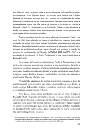 dos diferentes níveis de ensino, coube aos municípios atuar no Ensino Fundamental,
prioritariamente, e na Educação Infantil. No entanto, cabe destacar que o Plano
Nacional de Educação, aprovado em 2001, reafirma as competências dos entes
federados na manutenção de seu respectivo sistema de ensino, mas discorre sobre a
responsabilidade mútua das três esferas de governo e da família em relação à
Educação Infantil. Em consonância com a Constituição Federal, o plano afirma que a
União e os estados deverão atuar subsidiariamente, embora necessariamente, em
apoio técnico e financeiros aos municípios.

       É preciso considerar também que, com a reforma administrativa do Estado, nos
anos de 1990, foram alteradas as bases de autoridade dos governos locais pela
ampliação da parcela dos tributos federais, transferidos automaticamente aos entes
federados. Esses tributos destinaram aos municípios uma “autoridade tributária” sobre
impostos de significativa importância, como o Fundef, que promoveu a indução do
processo de municipalização da Educação (AZEVEDO, 2002; CASTRO, 2007) e a
priorização de investimento no Ensino Fundamental, o que trouxe impacto para a
Educação Infantil.

       Até a criação do Fundeb, em substituição ao Fundef, a Educação Infantil não
contava com recursos especialmente vinculados a seu financiamento, deixando a
maioria dos municípios, que devem prioritariamente atender a essa etapa educacional,
sem muitas condições concretas para oferecer e ampliar sua oferta de vagas. Porém,
a partir de meados da última década, o novo fundo tem contribuído para estimular o
atendimento à Educação Infantil no país.

       Por outro lado, a passagem das creches, anteriormente vinculadas às áreas da
assistência social, saúde e trabalho, para o setor educacional trouxe novos desafios à
gestão municipal da Educação e ampliou o mercado de trabalho dos professores para
a população de crianças menores de 4 anos.

       Além desses, outros fatores contribuíram para dar um maior destaque à
Educação Infantil: nos grandes centros torna-se cada vez mais evidente a crescente
demanda por creches, que não consegue ser atendida pelas prefeituras, conferindo a
esse tema maior espaço nas disputas eleitorais; e a persistência do fracasso escolar
no Ensino Fundamental sugere que é preciso dar mais atenção à oferta e à qualidade
da Educação Infantil, cujos benefícios para o desempenho no Ensino Fundamental
são reconhecidos por muitas pesquisas.


 responsabilidade com a oferta do Ensino Fundamental. Com a lei de criação do Fundef, o processo de
 municipalização acelerou-se, mediante a transferência do Ensino Fundamental dos estados para os
 municípios, estimulando a organização dos sistemas municipais de Educação.

                                                                                                48
 