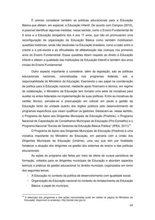 É preciso considerar também as políticas educacionais para a Educação
Básica que afetam, em especial, a Educação Infantil. De acordo com Campos (2010),
é possível identificar algumas medidas, nesse sentido, como o Ensino Fundamental de
9 anos e a Educação obrigatória dos 4 aos 17 anos, que não só promoveram uma
reconfiguração da organização da Educação Básica como também mobilizaram
questões históricas, ainda não resolvidas na Educação brasileira, como a cisão entre a
creche e a pré-escola e as dificuldades de alfabetização das crianças nos primeiros
anos do Ensino Fundamental. Essas questões dizem respeito ao direito à Educação
Infantil e afetam a qualidade das instituições de Educação Infantil e também dos anos
iniciais do Ensino Fundamental.

           Outro aspecto importante a considerar, além da legislação, são as políticas
educacionais        nacionais,     concretizadas     nos    programas      federais,    sob    a
responsabilidade do Ministério da Educação. Exercendo o seu papel na coordenação
da política para a Educação nacional, mediante apoio financeiro e técnico, em regime
de colaboração, o Ministério da Educação tem tomado uma série de iniciativas para
auxiliar os entes federados na implementação de suas políticas. Entre as iniciativas de
caráter técnico, percebe-se a preocupação em colocar em pauta a gestão da
Educação tanto da unidade quanto dos órgãos públicos pelo desenvolvimento de
programas específicos que visam qualificar os gestores. Destacam-se, nesse sentido,
o Programa de Apoio aos Dirigentes Municipais de Educação (Pradime), o Programa
Nacional de Capacitação de Conselheiros Municipais de Educação (Pró-Conselho) e o
Programa Nacional “Escola de Gestores da Educação Básica Pública” (IPEA, 2011)10.
           O Programa de Apoio aos Dirigentes Municipais de Educação (Pradime) é uma
iniciativa importante do Ministério da Educação, em parceria com a União dos
Dirigentes Municipais de Educação (Undime), uma vez que tem por finalidade
fortalecer a atuação dos dirigentes na gestão dos sistemas de ensino e das políticas
educacionais.
           As ações do programa são feitas por meio da oferta de cursos periódicos de
formação, voltados para os dirigentes municipais de Educação e abordam aspectos
teóricos e práticos da gestão educacional no âmbito municipal, organizados em torno
dos seguintes temas:
          A Educação no contexto da política de desenvolvimento com igualdade social;
          Organização da Educação nacional no contexto do fortalecimento da Educação
           Básica: o papel do município;


10
     A descrição dos programas e das ações mencionadas pode ser obtida na página do Ministério da
     Educação, disponível no endereço: http://portal.mec.gov.br.

                                                                                              49
 