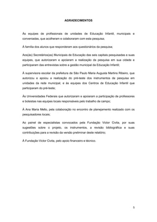 AGRADECIMENTOS



Às equipes de profissionais de unidades de Educação Infantil, municipais e
conveniadas, que acolheram e colaboraram com esta pesquisa;

À família dos alunos que responderam aos questionários da pesquisa;

Aos(às) Secretários(as) Municipais de Educação das seis capitais pesquisadas e suas
equipes, que autorizaram e apoiaram a realização da pesquisa em sua cidade e
participaram das entrevistas sobre a gestão municipal da Educação Infantil;

À supervisora escolar da prefeitura de São Paulo Maria Augusta Martins Ribeiro, que
autorizou e apoiou a realização do pré-teste dos instrumentos de pesquisa em
unidades da rede municipal, e às equipes dos Centros de Educação Infantil que
participaram do pré-teste;

Às Universidades Federais que autorizaram e apoiaram a participação de professores
e bolsistas nas equipes locais responsáveis pelo trabalho de campo;

À Ana Maria Mello, pela colaboração no encontro de planejamento realizado com os
pesquisadores locais;

Ao painel de especialistas convocados pela Fundação Victor Civita, por suas
sugestões sobre o projeto, os instrumentos, a revisão bibliográfica e suas
contribuições para a revisão da versão preliminar deste relatório;

À Fundação Victor Civita, pelo apoio financeiro e técnico.




                                                                                 5
 