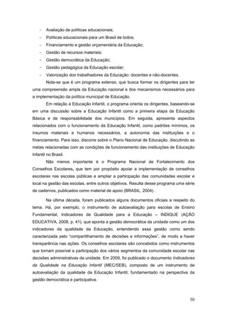    Avaliação de políticas educacionais;
       Políticas educacionais para um Brasil de todos;
       Financiamento e gestão orçamentária da Educação;
       Gestão de recursos materiais;
       Gestão democrática da Educação;
       Gestão pedagógica da Educação escolar;
       Valorização dos trabalhadores da Educação: docentes e não-docentes.
        Nota-se que é um programa extenso, que busca formar os dirigentes para ter
uma compreensão ampla da Educação nacional e dos mecanismos necessários para
a implementação da política municipal de Educação.
        Em relação à Educação Infantil, o programa orienta os dirigentes, baseando-se
em uma discussão sobre a Educação Infantil como a primeira etapa da Educação
Básica e de responsabilidade dos municípios. Em seguida, apresenta aspectos
relacionados com o funcionamento da Educação Infantil, como padrões mínimos, os
insumos materiais e humanos necessários, a autonomia das instituições e o
financiamento. Para isso, discorre sobre o Plano Nacional de Educação, discutindo as
metas relacionadas com as condições de funcionamento das instituições de Educação
Infantil no Brasil.
        Não menos importante é o Programa Nacional de Fortalecimento dos
Conselhos Escolares, que tem por propósito apoiar a implementação de conselhos
escolares nas escolas públicas e ampliar a participação das comunidades escolar e
local na gestão das escolas, entre outros objetivos. Resulta desse programa uma série
de cadernos, publicados como material de apoio (BRASIL, 2004).

        Na última década, foram publicados alguns documentos oficiais a respeito do
tema. Há, por exemplo, o instrumento de autoavaliação para escolas de Ensino
Fundamental, Indicadores de Qualidade para a Educação – INDIQUE (AÇÃO
EDUCATIVA, 2008, p. 41), que aponta a gestão democrática da unidade como um dos
indicadores da qualidade da Educação, entendendo essa gestão como sendo
caracterizada pelo “compartilhamento de decisões e informações”, de modo a haver
transparência nas ações. Os conselhos escolares são concebidos como instrumentos
que tornam possível a participação dos vários segmentos da comunidade escolar nas
decisões administrativas da unidade. Em 2009, foi publicado o documento Indicadores
da Qualidade na Educação Infantil (MEC/SEB), composto de um instrumento de
autoavaliação da qualidade da Educação Infantil, fundamentado na perspectiva da
gestão democrática e participativa.



                                                                                  50
 