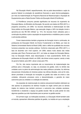 Na Educação Infantil, especificamente, não se pode desconsiderar a ação do
governo federal na prestação de assistência financeira e apoio técnico-pedagógico,
por meio da implementação do Programa Nacional de Reestruturação e Aquisição de
Equipamentos para a Rede Escolar Pública de Educação Infantil (ProInfância).

       O ProInfância consumiu parcela significativa de recursos do orçamento da
Educação Básica, do Ministério da Educação. De acordo com dados do IPEA (2011), o
programa concentrou, em 2009, “os recursos destinados à reestruturação da rede
física pública da Educação Básica, cuja execução chegou a 94% da dotação inicial e
aproximou-se dos R$ 550 milhões” (p. 141). Os recursos foram utilizados para a
construção de prédios e para a aquisição de equipamentos e mobiliários para a creche
e pré-escolas públicas.

       Foram desenvolvidos também programas de formação inicial e continuada, de
professores de Educação Infantil, do Ensino Fundamental e do Médio, por meio do
Sistema Universidade Aberta do Brasil (UAB), dado o déficit de qualidade dos recursos
humanos presentes nas escolas públicas. Conforme observado pelo IPEA (2011), a
taxa de docentes com nível superior, em 2009, estava muito abaixo das metas
previstas pelo Plano Plurianual para 2011, em todas as etapas da Educação Básica,
mas na Educação Infantil, esse descompasso é mais surpreendente: 48,9% dos
professores de Educação Infantil, em 2009, não tinham ensino superior, sendo a meta
do governo federal, para 2001, elevar a taxa para 70%.

       Por fim, não menos importante são os mecanismos de implementação das
políticas para a Educação, ou seja, os processos de gestão, tanto no âmbito das
unidades como no plano da administração das redes públicas e privadas. As reformas
educacionais introduzidas em diversos países nas últimas décadas, como já foi visto,
deram prioridade à introdução de inovações na gestão das redes de ensino e das
unidades, reforçando processos como a descentralização, a garantia de maior
autonomia para as unidades e a avaliação de sistemas.

       As propostas de reestruturação do sistema educacional brasileiro delineiam-se
não apenas na perspectiva de distribuir funções do órgão central para os demais
órgãos do sistema mas também promover a autonomia das unidades escolares,
transferindo e ampliando o espaço da gestão escolar. Não se pode perder de vista
algumas questões que são importantes para se pensar na gestão escolar.

       Em primeiro lugar, as instituições escolares, e a Educação Infantil também está
aí incluída, apresentam diferentes padrões de gestão, na medida em que a ampliação



                                                                                   51
 