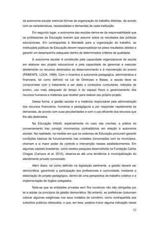 da autonomia escolar estimula formas de organização do trabalho distintas, de acordo
com as características, necessidades e demandas de cada instituição.

       Em segundo lugar, a autonomia das escolas deriva-se da responsabilidade que
os profissionais da Educação tiveram que assumir sobre os resultados das políticas
educacionais. Em contrapartida à liberdade para a organização do trabalho, as
instituições públicas de Educação devem responsabilizar-se pelos resultados obtidos e
garantir um desempenho adequado dentro de determinados critérios de qualidade.

       A autonomia escolar é constituída pela capacidade organizacional da escola
em elaborar seu projeto educacional e pela capacidade de gerenciar e executar
diretamente os recursos destinados ao desenvolvimento e à manutenção do ensino
(PARENTE, LÜCK, 1999). Com o incentivo à autonomia pedagógica, administrativa e
financeira, tal como definido na Lei de Diretrizes e Bases, a escola deve se
comprometer com o tratamento a ser dado a conteúdos curriculares, métodos de
ensino, uso mais adequado do tempo e do espaço físico e gerenciamento dos
recursos humanos e materiais que receber para realizar seu próprio projeto.

       Dessa forma, a gestão escolar é a instância responsável pela administração
dos recursos financeiros, humanos e pedagógicos e por responder rapidamente às
demandas, de acordo com suas peculiaridades e com o uso eficiente dos recursos que
lhe são destinados.

       Na Educação Infantil, especialmente no caso das creches, a prática do
conveniamento traz consigo movimentos contraditórios em relação à autonomia
escolar. Na realidade, na medida em que os sistemas de Educação procuram garantir
condições básicas de funcionamento nas unidades conveniadas com os municípios,
chamam a si maior poder de controle e intervenção nesses estabelecimentos. Em
algumas capitais brasileiras, como revelou pesquisa desenvolvida na Fundação Carlos
Chagas (Campos et al, 2010), observa-se até uma tendência à municipalização do
atendimento privado conveniado.

       Além disso, tal como definido na legislação pertinente, a gestão deverá ser
democrática, garantindo a participação dos profissionais e comunidade, mediante a
elaboração do projeto pedagógico, dentro de uma perspectiva de trabalho coletivo e a
implementação de órgãos colegiados.

       Note-se que as entidades privadas sem fins lucrativos não são obrigadas por
lei a adotar os princípios da gestão democrática. No entanto, as prefeituras costumam
colocar algumas exigências nos seus modelos de convênio, como contrapartida aos
subsídios públicos oferecidos, o que, em tese, poderia incluir alguma indicação nesse

                                                                                  52
 