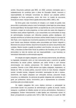 sentido. Documento publicado pelo MEC, em 2009, contendo orientações para o
estabelecimento de convênios para a oferta de Educação Infantil, menciona a
responsabilidade da instituição conveniada de elaborar sua proposta político-
pedagógica de forma participativa, porém não inclui, no modelo de documento
fornecido em anexo, menção direta à gestão democrática (MEC, 2009, p. 68).

       De forma geral, esse movimento em direção a um modelo de gestão mais
democrático e participativo adquiriu maior formalização e base legal nas outras etapas
da Educação Básica. Na Educação Infantil, as experiências de cunho comunitário que
marcaram a origem de muitos programas, na maior parte dos casos não chegaram a
formalizar essas práticas legalmente, o que comprometeu sua continuidade ao longo
de administrações municipais com diferentes posições político ideológicas. Um
exemplo encontra-se na história das primeiras creches diretas criadas no município de
São Paulo, como resposta aos movimentos populares do final da década de 1970, as
quais tiveram seus diretores indicados pelas comunidades que haviam integrado o
Movimento de Luta por Creches. Essa forma de escolha só ocorreu nas primeiras sete
unidades. Mesmo durante a gestão da prefeita Luiza Erundina, nos anos de 1989 a
1992, a Secretaria de Bem-Estar Social da prefeitura não formalizou em lei a gestão
democrática na rede de creches sob sua responsabilidade, o que favoreceu os
retrocessos observados na administração seguinte.

       Em relação aos órgãos colegiados, como afirmado anteriormente, são definidos
na legislação competente como um dos instrumentos para o exercício da gestão
democrática da escola pública. Aparecem sob várias formas e com diversas
denominações nos estados subnacionais. Em trabalho de mapeamento dos
conselhos, Parente e Lück (1999) afirmam que órgãos colegiados, implantados, na
década de 1990, na escola pública, assumem nomes os mais diversos: colegiado
escolar, conselho escolar, colegiado comunitário, associações de pais e mestres.
Geralmente, são órgãos colegiados com atribuições diversas, possuindo função
consultiva e ou deliberativa. As estruturas de gestão colegiadas são constituídas, em
geral, por professores, alunos, funcionários, pais e representantes da sociedade,
escolhidos pela comunidade escolar.

       Os órgãos colegiados têm como objetivo promover a participação da
comunidade escolar nos processos de administração e gestão da escola, visando
assegurar a qualidade do trabalho escolar em termos administrativos, financeiros e
pedagógicos. Existem historicamente e estão ligados aos movimentos sociais no
Brasil, principalmente no período entre 1970 e 1980. No entanto, é a partir de 1986



                                                                                   53
 