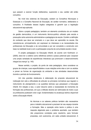 que passam a exercer função deliberativa, superando o seu caráter até então
consultivo.

       No nível dos sistemas de Educação, existem os Conselhos Municipais e
Estaduais e o Conselho Nacional de Educação, de caráter normativo, deliberativo e
consultivo. A finalidade desses órgãos colegiados é garantir que a legislação
educacional seja aplicada.

       Sobre o projeto pedagógico, também um elemento constitutivo de um modelo
de gestão democrática, é um instrumento técnico-político utilizado pela escola e
pressupõe certa autonomia administrativa e pedagógica da escola. Contém a definição
do conteúdo que deve ser ensinado e o que deve ser aprendido na escola. Ele
caracteriza-se, principalmente, por expressar os interesses e as necessidades dos
profissionais da Educação e da comunidade e por ser concebido e construído com
base na realidade local e com a participação conjunta da comunidade escolar e local.

       O projeto pedagógico na Educação Infantil, de acordo com Kuhlmann Jr.
(2005), deve ter o coletivo como referência central e possui potencial para “propiciar
uma ampla variedade de experiências interativas que promovam o desenvolvimento
integral da criança” (p. 140)

       Nesse sentido, o projeto, do ponto de vista pedagógico, deve considerar os
grupos de crianças, suas especificidades e suas relações entre elas e com os adultos
e prever as formas de organização do ambiente e das atividades desenvolvidas
durante o período de funcionamento.

       Um dos grandes obstáculos à elaboração da proposta educacional da
instituição tem sido a dificuldade de articular os princípios normativos que regulam o
instrumento de planejamento e as questões teóricas que perpassam a Educação
Infantil. Em relação a isso, o autor discorre sobre a necessidade de momentos de
formação dos profissionais, em que a reflexão deveria ser estimulada de modo a que
os professores pudessem criar e agir, fundamentados no arcabouço teórico disponível
sobre a Educação Infantil.


                        As técnicas e os saberes práticos também são necessários
                        para o trabalho educacional e precisam ter seu espaço durante
                        a formação. Mas a oposição entre teoria e prática é uma
                        resposta aligeirada para o problema apontado, que também
                        não proporciona condições para resolvê-lo, para formular
                        propostas, com autonomia, em cada unidade educacional. A


                                                                                   54
 