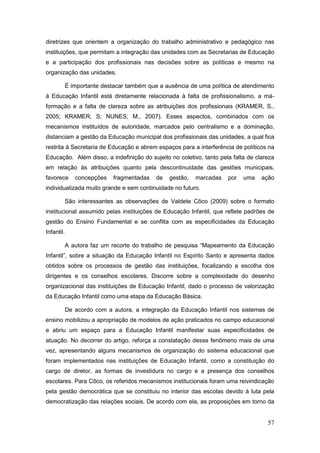 diretrizes que orientem a organização do trabalho administrativo e pedagógico nas
instituições, que permitam a integração das unidades com as Secretarias de Educação
e a participação dos profissionais nas decisões sobre as políticas e mesmo na
organização das unidades.

        É importante destacar também que a ausência de uma política de atendimento
à Educação Infantil está diretamente relacionada à falta de profissionalismo, a má-
formação e a falta de clareza sobre as atribuições dos profissionais (KRAMER, S.,
2005; KRAMER, S; NUNES; M., 2007). Esses aspectos, combinados com os
mecanismos instituídos de autoridade, marcados pelo centralismo e a dominação,
distanciam a gestão da Educação municipal dos profissionais das unidades, a qual fica
restrita à Secretaria de Educação e abrem espaços para a interferência de políticos na
Educação. Além disso, a indefinição do sujeito no coletivo, tanto pela falta de clareza
em relação às atribuições quanto pela descontinuidade das gestões municipais,
favorece    concepções   fragmentadas     de   gestão,   marcadas    por   uma    ação
individualizada muito grande e sem continuidade no futuro.

        São interessantes as observações de Valdete Côco (2009) sobre o formato
institucional assumido pelas instituições de Educação Infantil, que reflete padrões de
gestão do Ensino Fundamental e se conflita com as especificidades da Educação
Infantil.

        A autora faz um recorte do trabalho de pesquisa “Mapeamento da Educação
Infantil”, sobre a situação da Educação Infantil no Espírito Santo e apresenta dados
obtidos sobre os processos de gestão das instituições, focalizando a escolha dos
dirigentes e os conselhos escolares. Discorre sobre a complexidade do desenho
organizacional das instituições de Educação Infantil, dado o processo de valorização
da Educação Infantil como uma etapa da Educação Básica.

        De acordo com a autora, a integração da Educação Infantil nos sistemas de
ensino mobilizou a apropriação de modelos de ação praticados no campo educacional
e abriu um espaço para a Educação Infantil manifestar suas especificidades de
atuação. No decorrer do artigo, reforça a constatação desse fenômeno mais de uma
vez, apresentando alguns mecanismos de organização do sistema educacional que
foram implementados nas instituições de Educação Infantil, como a constituição do
cargo de diretor, as formas de investidura no cargo e a presença dos conselhos
escolares. Para Côco, os referidos mecanismos institucionais foram uma reivindicação
pela gestão democrática que se constituiu no interior das escolas devido à luta pela
democratização das relações sociais. De acordo com ela, as proposições em torno da


                                                                                    57
 