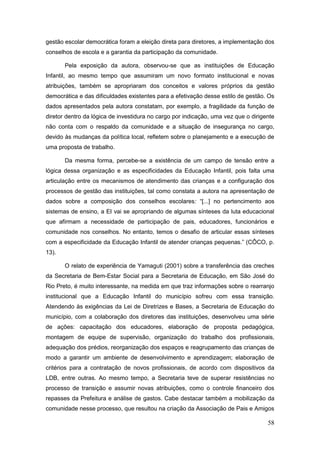 gestão escolar democrática foram a eleição direta para diretores, a implementação dos
conselhos de escola e a garantia da participação da comunidade.

       Pela exposição da autora, observou-se que as instituições de Educação
Infantil, ao mesmo tempo que assumiram um novo formato institucional e novas
atribuições, também se apropriaram dos conceitos e valores próprios da gestão
democrática e das dificuldades existentes para a efetivação desse estilo de gestão. Os
dados apresentados pela autora constatam, por exemplo, a fragilidade da função de
diretor dentro da lógica de investidura no cargo por indicação, uma vez que o dirigente
não conta com o respaldo da comunidade e a situação de insegurança no cargo,
devido às mudanças da política local, refletem sobre o planejamento e a execução de
uma proposta de trabalho.

       Da mesma forma, percebe-se a existência de um campo de tensão entre a
lógica dessa organização e as especificidades da Educação Infantil, pois falta uma
articulação entre os mecanismos de atendimento das crianças e a configuração dos
processos de gestão das instituições, tal como constata a autora na apresentação de
dados sobre a composição dos conselhos escolares: “[...] no pertencimento aos
sistemas de ensino, a EI vai se apropriando de algumas sínteses da luta educacional
que afirmam a necessidade de participação de pais, educadores, funcionários e
comunidade nos conselhos. No entanto, temos o desafio de articular essas sínteses
com a especificidade da Educação Infantil de atender crianças pequenas.” (CÔCO, p.
13).

       O relato de experiência de Yamaguti (2001) sobre a transferência das creches
da Secretaria de Bem-Estar Social para a Secretaria de Educação, em São José do
Rio Preto, é muito interessante, na medida em que traz informações sobre o rearranjo
institucional que a Educação Infantil do município sofreu com essa transição.
Atendendo às exigências da Lei de Diretrizes e Bases, a Secretaria de Educação do
município, com a colaboração dos diretores das instituições, desenvolveu uma série
de ações: capacitação dos educadores, elaboração de proposta pedagógica,
montagem de equipe de supervisão, organização do trabalho dos profissionais,
adequação dos prédios, reorganização dos espaços e reagrupamento das crianças de
modo a garantir um ambiente de desenvolvimento e aprendizagem; elaboração de
critérios para a contratação de novos profissionais, de acordo com dispositivos da
LDB, entre outras. Ao mesmo tempo, a Secretaria teve de superar resistências no
processo de transição e assumir novas atribuições, como o controle financeiro dos
repasses da Prefeitura e análise de gastos. Cabe destacar também a mobilização da
comunidade nesse processo, que resultou na criação da Associação de Pais e Amigos

                                                                                    58
 
