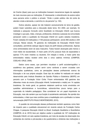 da Creche (Apac) para que as instituições tivessem mecanismos legais de captação
de mais recursos para as instituições. É interessante o entendimento da autora sobre
essa parceria entre o público e privado: “Onde o poder público não dá conta de
atender a toda a demanda, o caminho é o da parceria” (p. 145).

       Outros estudos, apesar de não tratarem exclusivamente do tema da gestão,
podem trazer subsídios para a discussão deste tema. Em 2004, por exemplo, foi
realizada a pesquisa Consulta sobre Qualidade na Educação Infantil, que buscou
investigar o que pais, mães, crianças, professores, diretores e pessoas da comunidade
pensavam sobre a qualidade da Educação Infantil em quatro estados brasileiros.
Foram visitadas 53 instituições e 1136 pessoas participaram, sendo 882 adultos e 254
crianças. Nesse estudo, 78 gestores de instituições de Educação Infantil foram
consultados, permitindo esboçar alguns traços do perfil desses profissionais. Apenas
cinco entrevistados eram do sexo masculino. Todos haviam alcançado pelo menos o
nível médio de escolaridade. A maior parte (37,2%) possuía título de especialista e
apenas 7,7% eram mestres ou doutores. Em relação à renda, a maior parte dos
entrevistados relatou receber entre dois e cinco salários mínimos (CAMPOS;
COELHO; CRUZ, 2006).

       Dados como esses, que permitem visualizar o perfil sociodemográfico e
acadêmico dos gestores, podem servir como variáveis a serem cruzadas com
informações qualitativas, como as percepções desses profissionais acerca da
Educação e de sua própria atuação. Esse tipo de análise foi realizada em estudo
desenvolvido pelo Instituto Brasileiro de Opinião Pública e Estatística (IBOPE) em
parceria com a Fundação Victor Civita. Foram entrevistados 400 gestores dos
diferentes níveis de ensino (Educação Infantil, fundamental e médio) em 14 capitais
brasileiras. De modo geral, os gestores relataram sentir-se muito envolvidos em
questões administrativas e burocráticas, sobrando-lhes pouco tempo para a
supervisão do trabalho pedagógico. Eles consideram ter um papel importante na
Educação, mas não sentem que sua função é socialmente valorizada. Na opinião dos
entrevistados, o fator que mais contribui para a insatisfação com a profissão é a baixa
remuneração (INSTITUTO PAULO MONTENEGRO, 2010).

       A questão da remuneração desses profissionais também apareceu como fator
de impacto para a qualidade educacional em recente estudo da Fundação Carlos
Chagas. A pesquisa Educação Infantil no Brasil: Avaliação Qualitativa e Quantitativa
(CAMPOS, et al, 2010) teve por objetivo avaliar a qualidade de 147 instituições de
Educação Infantil, em seis capitais brasileiras, por meio de escalas de observação dos
ambientes de creches e pré-escolas e de questionários a diretores das instituições e

                                                                                    59
 