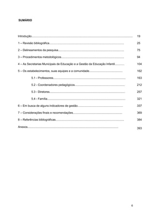 SUMÁRIO




Introdução...............................................................................................................................   19

1 – Revisão bibliográfica..............................................................................................                     25

2 – Delineamentos da pesquisa...................................................................................                            75

3 – Procedimentos metodológicos...............................................................................                              94

4 – As Secretarias Municipais de Educação e a Gestão da Educação Infantil............                                                       104

5 – Os estabelecimentos, suas equipes e a comunidade..........................................                                              162

                5.1 - Professores...........................................................................................                163

                5.2 - Coordenadores pedagógicos...............................................................                              212

                5.3 - Diretores...............................................................................................              257

                5.4 - Família..................................................................................................             321

6 – Em busca de alguns indicadores de gestão.........................................................                                       337

7 – Considerações finais e recomendações..............................................................                                      369

8 – Referências bibliográficas......................................................................................                        384

Anexos..................................................................................................................                    393




                                                                                                                                       6
 