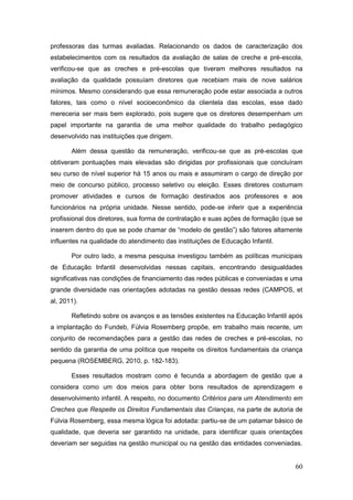 professoras das turmas avaliadas. Relacionando os dados de caracterização dos
estabelecimentos com os resultados da avaliação de salas de creche e pré-escola,
verificou-se que as creches e pré-escolas que tiveram melhores resultados na
avaliação da qualidade possuíam diretores que recebiam mais de nove salários
mínimos. Mesmo considerando que essa remuneração pode estar associada a outros
fatores, tais como o nível socioeconômico da clientela das escolas, esse dado
mereceria ser mais bem explorado, pois sugere que os diretores desempenham um
papel importante na garantia de uma melhor qualidade do trabalho pedagógico
desenvolvido nas instituições que dirigem.

       Além dessa questão da remuneração, verificou-se que as pré-escolas que
obtiveram pontuações mais elevadas são dirigidas por profissionais que concluíram
seu curso de nível superior há 15 anos ou mais e assumiram o cargo de direção por
meio de concurso público, processo seletivo ou eleição. Esses diretores costumam
promover atividades e cursos de formação destinados aos professores e aos
funcionários na própria unidade. Nesse sentido, pode-se inferir que a experiência
profissional dos diretores, sua forma de contratação e suas ações de formação (que se
inserem dentro do que se pode chamar de “modelo de gestão”) são fatores altamente
influentes na qualidade do atendimento das instituições de Educação Infantil.

       Por outro lado, a mesma pesquisa investigou também as políticas municipais
de Educação Infantil desenvolvidas nessas capitais, encontrando desigualdades
significativas nas condições de financiamento das redes públicas e conveniadas e uma
grande diversidade nas orientações adotadas na gestão dessas redes (CAMPOS, et
al, 2011).

       Refletindo sobre os avanços e as tensões existentes na Educação Infantil após
a implantação do Fundeb, Fúlvia Rosemberg propõe, em trabalho mais recente, um
conjunto de recomendações para a gestão das redes de creches e pré-escolas, no
sentido da garantia de uma política que respeite os direitos fundamentais da criança
pequena (ROSEMBERG, 2010, p. 182-183).

       Esses resultados mostram como é fecunda a abordagem de gestão que a
considera como um dos meios para obter bons resultados de aprendizagem e
desenvolvimento infantil. A respeito, no documento Critérios para um Atendimento em
Creches que Respeite os Direitos Fundamentais das Crianças, na parte de autoria de
Fúlvia Rosemberg, essa mesma lógica foi adotada: partiu-se de um patamar básico de
qualidade, que deveria ser garantido na unidade, para identificar quais orientações
deveriam ser seguidas na gestão municipal ou na gestão das entidades conveniadas.


                                                                                  60
 
