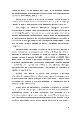 Embora, na época, não se adotasse esse termo, ali se encontram diretrizes
operacionalizadas para uma gestão de creches que respeite os direitos fundamentais
das crianças. (ROSEMBERG, 2009, p. 31-40)

       Parece, então, importante e oportuna a proposta de investigar a gestão da
Educação Infantil tanto no âmbito da unidade como no plano da gestão municipal, que
é a esfera de governo legalmente responsável por essa etapa educacional no país.

       Em      relação   às   referências     bibliográficas     estrangeiras     consultadas,
especificamente as de língua inglesa, trazem algumas peculiaridades em comparação
com a bibliografia nacional, na medida em que há uma preocupação maior com os
processos administrativos das instituições de Educação Infantil. Os autores dedicam-
se mais intensamente à definição dos procedimentos administrativos, necessários ao
funcionamento da instituição e no rol de atribuições do diretor, compreendido, na maior
parte das vezes, como uma liderança que viabiliza os processos administrativos e
pedagógicos.

       Dentre os autores consultados, há referências que se propõem a descrever os
formatos institucionais e organizacionais das instituições de Educação Infantil e a
prescrever as atribuições e atividades do diretor da instituição, elaborando, na
realidade, manuais de consulta (CATALDO, 1983; DECKER & DECKER, 1988).
Mesmo assim, não deixam de ser menos interessantes, pois permitem ao leitor
compreender como a Educação Infantil pode ser implementada mediante a discussão
e   explicitação   dos   objetivos     das   instituições,     das   diferentes   abordagens
psicopedagógicas, dos formatos institucionais e organizacionais, da organização do
trabalho e do papel do diretor.

       Cataldo (1983) publicou um manual para profissionais e estudantes
universitários de modo a auxiliá-los no entendimento e desenvolvimento de programas
educativos específicos para as instituições de Educação Infantil. O manual contém
informações sobre modelos de programas educativos, de relacionamento com as
famílias e questões administrativas.

       O autor afirma que o administrador dessa etapa é privilegiado, na medida em
que o envolvimento com crianças de diferentes idades, com desenvolvimentos e
personalidades distintas, dá a esse administrador uma perspectiva única de
continuidade, mudança e progresso da creche à pré-escola. “Envolver-se de alguma
forma com o desenvolvimento de habilidades e personalidades das diferentes crianças
permite ao administrador possuir uma perspectiva única sobre a continuidade, a



                                                                                           61
 
