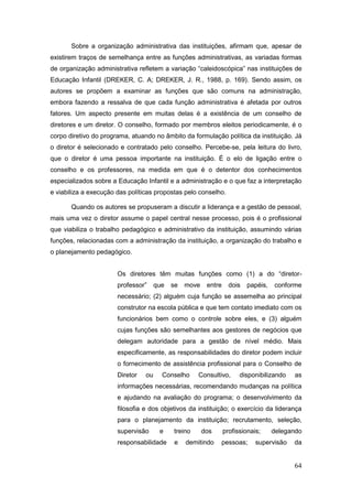 Sobre a organização administrativa das instituições, afirmam que, apesar de
existirem traços de semelhança entre as funções administrativas, as variadas formas
de organização administrativa refletem a variação “caleidoscópica” nas instituições de
Educação Infantil (DREKER, C. A; DREKER, J. R., 1988, p. 169). Sendo assim, os
autores se propõem a examinar as funções que são comuns na administração,
embora fazendo a ressalva de que cada função administrativa é afetada por outros
fatores. Um aspecto presente em muitas delas é a existência de um conselho de
diretores e um diretor. O conselho, formado por membros eleitos periodicamente, é o
corpo diretivo do programa, atuando no âmbito da formulação política da instituição. Já
o diretor é selecionado e contratado pelo conselho. Percebe-se, pela leitura do livro,
que o diretor é uma pessoa importante na instituição. É o elo de ligação entre o
conselho e os professores, na medida em que é o detentor dos conhecimentos
especializados sobre a Educação Infantil e a administração e o que faz a interpretação
e viabiliza a execução das políticas propostas pelo conselho.

       Quando os autores se propuseram a discutir a liderança e a gestão de pessoal,
mais uma vez o diretor assume o papel central nesse processo, pois é o profissional
que viabiliza o trabalho pedagógico e administrativo da instituição, assumindo várias
funções, relacionadas com a administração da instituição, a organização do trabalho e
o planejamento pedagógico.


                       Os diretores têm muitas funções como (1) a do “diretor-
                       professor”     que   se   move    entre     dois   papéis,   conforme
                       necessário; (2) alguém cuja função se assemelha ao principal
                       construtor na escola pública e que tem contato imediato com os
                       funcionários bem como o controle sobre eles, e (3) alguém
                       cujas funções são semelhantes aos gestores de negócios que
                       delegam autoridade para a gestão de nível médio. Mais
                       especificamente, as responsabilidades do diretor podem incluir
                       o fornecimento de assistência profissional para o Conselho de
                       Diretor   ou     Conselho     Consultivo,       disponibilizando   as
                       informações necessárias, recomendando mudanças na política
                       e ajudando na avaliação do programa; o desenvolvimento da
                       filosofia e dos objetivos da instituição; o exercício da liderança
                       para o planejamento da instituição; recrutamento, seleção,
                       supervisão      e    treino      dos      profissionais;     delegando
                       responsabilidade     e    demitindo    pessoas;       supervisão   da


                                                                                          64
 