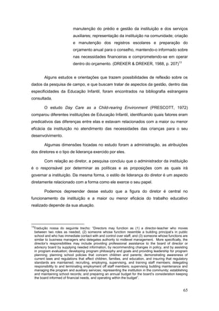 manutenção do prédio e gestão da instituição e dos serviços
                               auxiliares; representação da instituição na comunidade; criação
                               e manutenção dos registros escolares e preparação do
                               orçamento anual para o conselho, mantendo-o informado sobre
                               nas necessidades financeiras e comprometendo-se em operar
                               dentro do orçamento. (DREKER & DREKER, 1988, p. 207)13


            Alguns estudos e orientações que trazem possibilidades de reflexão sobre os
dados da pesquisa de campo, e que buscam tratar de aspectos da gestão, dentro das
especificidades da Educação Infantil, foram encontrados na bibliografia estrangeira
consultada.

            O estudo Day Care as a Child-rearing Environment (PRESCOTT, 1972)
comparou diferentes instituições de Educação Infantil, identificando quais fatores eram
predicativos das diferenças entre elas e estavam relacionados com a maior ou menor
eficácia da instituição no atendimento das necessidades das crianças para o seu
desenvolvimento.

            Algumas dimensões focadas no estudo foram a administração, as atribuições
dos diretores e o tipo de liderança exercido por eles.

            Com relação ao diretor, a pesquisa concluiu que o administrador da instituição
é o responsável por determinar as políticas e as proposições com as quais irá
governar a instituição. Da mesma forma, o estilo de liderança do diretor é um aspecto
diretamente relacionado com a forma como ele exerce o seu papel.

            Podemos depreender desse estudo que a figura do diretor é central no
funcionamento da instituição e a maior ou menor eficácia do trabalho educativo
realizado depende da sua atuação.




13
     Tradução nossa do seguinte trecho: “Directors may function as (1) a director-teacher who moves
     between two roles as needed, (2) someone whose function resemble a building principal’s in public
     school and who has immediate contact with and control over staff, and (3) someone whose functions are
     similar to business managers who delegates authority to midlevel management. More specifically, the
     director’s responsibilities may include providing professional assistance to the board of director or
     advisory board by supplying needed information, by recommending changes in policy, and by assisting
     in program evaluation; developing program philosophy and goals and providing leadership for program
     planning; planning school policies that concern children and parents; demonstrating awareness of
     current laws and regulations that effect children, families, and education, and insuring that regulatory
     standards are maintained; recruiting, employing, supervising, and training staff members; delegating
     responsibility to and terminating employment off staff members; supervising building maintenance and
     managing the program and auxiliary services; representing the institution in the community; establishing
     and maintaining school records; and preparing an annual budget for the board’s consideration keeping
     the board informed of financial needs, and operating within the budget”.


                                                                                                          65
 