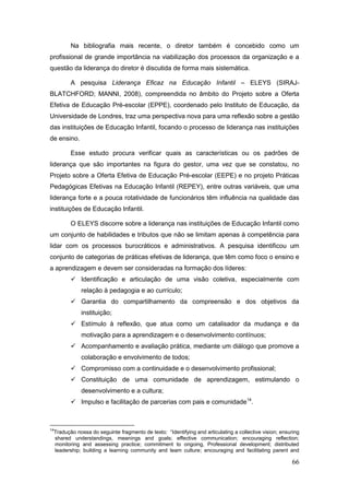 Na bibliografia mais recente, o diretor também é concebido como um
profissional de grande importância na viabilização dos processos da organização e a
questão da liderança do diretor é discutida de forma mais sistemática.

            A pesquisa Liderança Eficaz na Educação Infantil – ELEYS (SIRAJ-
BLATCHFORD; MANNI, 2008), compreendida no âmbito do Projeto sobre a Oferta
Efetiva de Educação Pré-escolar (EPPE), coordenado pelo Instituto de Educação, da
Universidade de Londres, traz uma perspectiva nova para uma reflexão sobre a gestão
das instituições de Educação Infantil, focando o processo de liderança nas instituições
de ensino.

            Esse estudo procura verificar quais as características ou os padrões de
liderança que são importantes na figura do gestor, uma vez que se constatou, no
Projeto sobre a Oferta Efetiva de Educação Pré-escolar (EEPE) e no projeto Práticas
Pedagógicas Efetivas na Educação Infantil (REPEY), entre outras variáveis, que uma
liderança forte e a pouca rotatividade de funcionários têm influência na qualidade das
instituições de Educação Infantil.

            O ELEYS discorre sobre a liderança nas instituições de Educação Infantil como
um conjunto de habilidades e tributos que não se limitam apenas à competência para
lidar com os processos burocráticos e administrativos. A pesquisa identificou um
conjunto de categorias de práticas efetivas de liderança, que têm como foco o ensino e
a aprendizagem e devem ser consideradas na formação dos líderes:
             Identificação e articulação de uma visão coletiva, especialmente com
                relação à pedagogia e ao currículo;
             Garantia do compartilhamento da compreensão e dos objetivos da
                instituição;
             Estímulo à reflexão, que atua como um catalisador da mudança e da
                motivação para a aprendizagem e o desenvolvimento contínuos;
             Acompanhamento e avaliação prática, mediante um diálogo que promove a
                colaboração e envolvimento de todos;
             Compromisso com a continuidade e o desenvolvimento profissional;
             Constituição de uma comunidade de aprendizagem, estimulando o
                desenvolvimento e a cultura;
             Impulso e facilitação de parcerias com pais e comunidade14.



14
     Tradução nossa do seguinte fragmento de texto: “Identifying and articulating a collective vision; ensuring
     shared understandings, meanings and goals; effective communication; encouraging reflection;
     monitoring and assessing practice; commitment to ongoing, Professional development; distributed
     leadership; building a learning community and team culture; encouraging and facilitating parent and

                                                                                                           66
 
