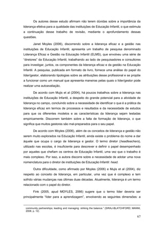 Os autores desse estudo afirmam não terem dúvidas sobre a importância da
liderança efetiva para a qualidade das instituições de Educação Infantil, o que estimula
a continuação desse trabalho de revisão, mediante o aprofundamento dessas
questões.

       Janet Moyles (2006), discorrendo sobre a liderança eficaz e a gestão nas
instituições de Educação Infantil, apresenta um trabalho de pesquisa denominado
Liderança Eficaz e Gestão na Educação Infantil (ELMS), que envolveu uma série de
“diretores” da Educação Infantil, trabalhando ao lado de pesquisadores e consultores
para investigar, juntos, os componentes da liderança eficaz e da gestão na Educação
Infantil. A pesquisa, publicada em formato de livro, fornece uma análise do papel do
líder/gestor, elaborando tipologias sobre as atribuições desse profissional e se propõe
a funcionar como um manual que apresenta maneiras pelas quais o líder/gestor pode
realizar uma autoavaliação.

       De acordo com Mujis et al (2004), há poucos trabalhos sobre a liderança nas
instituições de Educação Infantil, a despeito do grande potencial para a atividade de
liderança no campo, concluindo sobre a necessidade de identificar o que é a prática da
liderança eficaz em termos de processos e resultados e da necessidade de estudos
para que os diferentes modelos e as características da liderança sejam testadas
empiricamente. Discorrem também sobre a falta de formação de liderança, o que
significa que muitos gestores são mal-preparados para o seu papel.

       De acordo com Moyles (2006), além de os conceitos de liderança e gestão não
serem muito explorados na Educação Infantil, ainda existe o problema do nome a dar
àquele que ocupa o cargo de liderança e gestor. O termo diretor (headteachers),
utilizado nas escolas, é insuficiente para descrever e definir o papel desempenhado
por aqueles que chefiam os centros de Educação Infantil, uma vez que o trabalho é
mais complexo. Por isso, a autora discorre sobre a necessidade de adotar uma nova
nomenclatura para o diretor de instituições de Educação Infantil: head.

       Outra dificuldade, como afirmado por Moyles (2006) e Mujis et al (2004), diz
respeito ao conceito de liderança, em particular, uma vez que é complexo e tem
sofrido várias mudanças nas últimas duas décadas. Atualmente, liderança é um termo
relacionado com o papel do diretor.

       Fink (2005, apud MOYLES, 2066) sugere que o termo líder deveria ser
principalmente “líder para a aprendizagem”, envolvendo as seguintes dimensões: a


 community partnerships; leading and managing: striking the balance.” (SIRAJ-BLATCHFORD; MANNI,
 2008, p. 12)

                                                                                            67
 