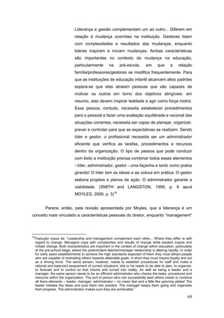 Liderança e gestão complementam um ao outro... Diferem em
                                relação à mudança ocorridas na instituição. Gestores lidam
                                com complexidades e resultados das mudanças, enquanto
                                lideres inspiram e iniciam mudanças. Ambas características
                                são importantes no contexto da mudança na educação,
                                particularmente        na     pré-escola,       em      que      a    relação
                                família/professores/gestores se modifica frequentemente. Para
                                que as instituições de educação infantil alcancem altos padrões
                                espera-se que elas atraiam pessoas que são capazes de
                                motivar os outros em torno dos objetivos atingíveis: em
                                resumo, elas devem inspirar lealdade e agir como força motriz.
                                Essa pessoa, contudo, necessita estabelecer procedimentos
                                para o pessoal e fazer uma avaliação equilibrada e racional das
                                situações correntes; necessita ser capaz de planejar, organizar,
                                prever e controlar para que as expectativas se realizem. Sendo
                                líder e gestor, o profissional necessita ser um administrador
                                eficiente que verifica as tarefas, procedimentos e recursos
                                dentro da organização. O tipo de pessoa que pode conduzir
                                com êxito a instituição precisa combinar todos esses elementos
                                - líder, administrador, gestor - uma façanha e tanto como pratos
                                girando! O líder tem as ideias e as coloca em prática. O gestor
                                elabora projetos e planos de ação. O administrador garante a
                                viabilidade. (SMITH and LANGSTON, 1999, p. 6 apud
                                MOYLES, 2006, p. 5)16


            Parece, então, pela revisão apresentada por Moyles, que a liderança é um
conceito mais vinculado a características pessoais do diretor, enquanto “management”




16
     Tradução nossa de: “Leadership and management complement each other... Where they differ is with
     regard to change. Managers cope with complexities and results of change while leaders inspire and
     initiate change. Both characteristics are important in the context of change within education, particularly
     at the pre-school stage, where the parent/client teacher/manager relationship is altering rapidly. In order
     for early years establishments to achieve the high standards expected of them they must attract people
     who are capable of motivating others towards attainable goals: in short they must inspire loyalty and act
     as a driving force. The same person, however, needs to establish procedures for staff and make a
     rational and balanced assessment of current situations; she or he needs to be able to plan, to organize,
     to forecast and to control so that visions arte turned into reality. As well as being a leader and a
     manager, the same person needs to be an efficient administrator who checks the tasks, procedures and
     resource within the organization. The sort of person who can successfully lead others needs to combine
     all there elements – leader, manager, administrator – no mean feat and a little like spinning plates! The
     leader initiates the ideas and puts them into practice. The manager keeps them going and organizes
     their progress. The administrator makes sure they are achievable.”

                                                                                                            69
 