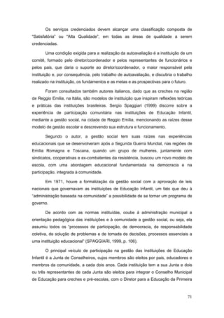 Os serviços credenciados devem alcançar uma classificação composta de
“Satisfatória” ou “Alta Qualidade”, em todas as áreas de qualidade a serem
credenciadas.

       Uma condição exigida para a realização da autoavaliação é a instituição de um
comitê, formado pelo diretor/coordenador e pelos representantes de funcionários e
pelos pais, que daria o suporte ao diretor/coordenador, o maior responsável pela
instituição e, por consequência, pelo trabalho de autoavaliação, e discutiria o trabalho
realizado na instituição, os fundamentos e as metas e as prospectivas para o futuro.

       Foram consultados também autores italianos, dado que as creches na região
de Reggio Emilia, na Itália, são modelos de instituição que inspiram reflexões teóricas
e práticas das instituições brasileiras. Sergio Spaggiari (1999) discorre sobre a
experiência de participação comunitária nas instituições de Educação Infantil,
mediante a gestão social, na cidade de Reggio Emília, mencionando as raízes desse
modelo de gestão escolar e descrevendo sua estrutura e funcionamento.

       Segundo o autor, a gestão social tem suas raízes nas experiências
educacionais que se desenvolveram após a Segunda Guerra Mundial, nas regiões de
Emília Romagna e Toscana, quando um grupo de mulheres, juntamente com
sindicatos, cooperativas e ex-combatentes da resistência, buscou um novo modelo de
escola, com uma abordagem educacional fundamentada na democracia e na
participação, integrada à comunidade.

       Em 1971, houve a formalização da gestão social com a aprovação de leis
nacionais que governavam as instituições de Educação Infantil, um fato que deu à
“administração baseada na comunidade” a possibilidade de se tornar um programa de
governo.

       De acordo com as normas instituídas, coube à administração municipal a
orientação pedagógica das instituições e à comunidade a gestão social, ou seja, ela
assumiu todos os “processos de participação, de democracia, de responsabilidade
coletiva, de solução de problemas e de tomada de decisões, processos essenciais a
uma instituição educacional” (SPAGGIARI, 1999, p. 106).

       O principal veículo de participação na gestão das instituições de Educação
Infantil é a Junta de Conselheiros, cujos membros são eleitos por pais, educadores e
membros da comunidade, a cada dois anos. Cada instituição tem a sua Junta e dois
ou três representantes de cada Junta são eleitos para integrar o Conselho Municipal
de Educação para creches e pré-escolas, com o Diretor para a Educação da Primeira



                                                                                       71
 