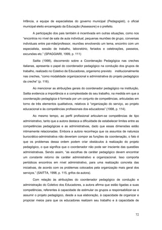 Infância, a equipe de especialistas do governo municipal (Pedagogisti), o oficial
municipal eleito encarregado da Educação (Assessore) e o prefeito.

       A participação dos pais também é incentivada em outras situações, como nos
“encontros no nível de sala de aula individual, pequenas reuniões de grupo, conversas
individuais entre pai-mãe/professor, reuniões envolvendo um tema, encontro com um
especialista, sessão de trabalho, laboratório, feriados e celebrações, passeios,
excursões etc.” (SPAGGIARI, 1999, p. 111)

       Saitta (1998), discorrendo sobre a Coordenação Pedagógica nas creches
italianas, apresenta o papel do coordenador pedagógico na condução dos grupos de
trabalho, realizado no Coletivo de Educadores, organismo previsto    institucionalmente
nas creches, “como modalidade organizacional e administrativa do projeto pedagógico
da creche” (p. 116).

       Ao mencionar as atribuições gerais do coordenador pedagógico na instituição,
Saitta evidencia a importância e a complexidade do seu trabalho, na medida em que a
coordenação pedagógica é formada por um conjunto de competências, articuladas em
torno de três elementos qualitativos, relativos à “organização do serviço, ao projeto
educacional e às competências profissionais dos educadores” (1998, p. 114).

       Ao mesmo tempo, ao perfil profissional articulam-se competências de tipo
administrativo, tanto que a autora destaca a dificuldade de estabelecer limites entre as
competências pedagógicas e as administrativas, dado que essas dimensões estão
intimamente relacionadas. Embora a autora reconheça que os assuntos de natureza
burocrático-administrativa não deveriam compor as funções da coordenação, o fato é
que os problemas dessa ordem podem criar obstáculos à realização do projeto
pedagógico, o que significa que o coordenador não pode ser insciente das questões
administrativas. Sendo assim, “as escolhas de caráter pedagógico devem encontrar
um constante retorno de caráter administrativo e organizacional. Isso comporta
periódicos encontros em nível administrativo, para uma realização concreta das
iniciativas, de acordo com os problemas colocados pela organização mais geral dos
serviços.” (SAITTA, 1998, p. 115, grifos da autora).

       Com relação às atribuições do coordenador pedagógico de condução e
administração do Coletivo dos Educadores, a autora afirma que estão ligadas a suas
competências, referentes à capacidade de estimular os grupos a responsabilizar-se e
assumir o projeto pedagógico, desde a sua elaboração, à capacidade de organizar e
propiciar meios para que os educadores realizem seu trabalho e à capacidade de



                                                                                     72
 