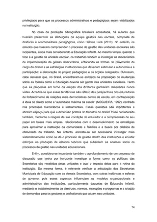 privilegiado para que os processos administrativos e pedagógicos sejam viabilizados
na instituição.

       No caso da produção bibliográfica brasileira consultada, há autores que
buscam prescrever as atribuições da equipe gestora nas escolas, composta de
diretores e coordenadores pedagógicos, como Heloisa Lück (2010). No entanto, os
estudos que buscam compreender o processo de gestão das unidades escolares são
incipientes, ainda mais considerando a Educação Infantil. Ao mesmo tempo, quando o
foco é a gestão da unidade escolar, os trabalhos tendem a investigar os mecanismos
de implementação da gestão democrática, enfocando as formas de provimento de
cargo do diretor e as estratégias institucionais que deveriam estimular a autonomia e a
participação: a elaboração do projeto pedagógico e os órgãos colegiados. Outrossim,
cabe destacar que, no Brasil, encentraram-se esforços na proposição de mudanças
sobre as formas como a Educação deveria ser gerida nas unidades escolares. Tanto
que as propostas em torno da eleição dos diretores ganharam dimensões nunca
vistas. Acredita-se que essas tendências são reflexo das perspectivas dos educadores
de fortalecimento de relações mais democráticas dentro da escola, em contraposição
à ideia do diretor como a “autoridade máxima da escola” (NOGUEIRA, 1992), centrada
nos processos burocráticos e instrumentais. Essas questões são importantes e
abriram espaço para que a dimensão política do trabalho do diretor fosse considerada
também, mediante o resgate de sua condição de educador e a compreensão de seu
papel em bases mais amplas, relacionadas com o desenvolvimento de estratégias
para aproximar a instituição da comunidade e famílias e a busca por critérios de
efetividade do trabalho. No entanto, acredita-se ser necessário investigar mais
sistematicamente como se dá o processo de gestão dentro das instituições e envidar
esforços na produção de estudos teóricos que subsidiem as análises sobre os
processos de gestão nas unidades educacionais.

       Enfim, considera-se importante também o aprofundamento de um processo de
discussão que tenha por horizonte investigar a forma como as políticas das
Secretarias são recebidas pelas unidades e qual o impacto delas para a rotina da
instituição. Da mesma forma, é relevante verificar a articulação das Secretarias
Municipais de Educação com as demais Secretarias, com outras instâncias e esferas
de governo, pois esses aspectos influenciam os modelos organizacionais e
administrativos das instituições, particularmente daquelas de Educação Infantil,
mediante o estabelecimento de diretrizes, normas, instruções e programas e a criação
de demandas para os gestores e profissionais que atuam nas unidades.



                                                                                    74
 