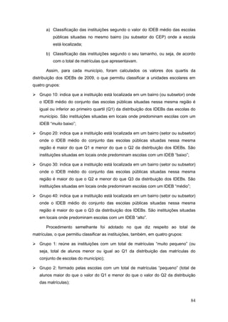 a) Classificação das instituições segundo o valor do IDEB médio das escolas
           públicas situadas no mesmo bairro (ou subsetor do CEP) onde a escola
           está localizada;

       b) Classificação das instituições segundo o seu tamanho, ou seja, de acordo
           com o total de matrículas que apresentavam.

       Assim, para cada município, foram calculados os valores dos quartis da
distribuição dos IDEBs de 2009, o que permitiu classificar a unidades escolares em
quatro grupos:

 Grupo 10: indica que a instituição está localizada em um bairro (ou subsetor) onde
   o IDEB médio do conjunto das escolas públicas situadas nessa mesma região é
   igual ou inferior ao primeiro quartil (Q1) da distribuição dos IDEBs das escolas do
   município. São instituições situadas em locais onde predominam escolas com um
   IDEB “muito baixo”;

 Grupo 20: indica que a instituição está localizada em um bairro (setor ou subsetor)
   onde o IDEB médio do conjunto das escolas públicas situadas nessa mesma
   região é maior do que Q1 e menor do que o Q2 da distribuição dos IDEBs. São
   instituições situadas em locais onde predominam escolas com um IDEB “baixo”;

 Grupo 30: indica que a instituição está localizada em um bairro (setor ou subsetor)
   onde o IDEB médio do conjunto das escolas públicas situadas nessa mesma
   região é maior do que o Q2 e menor do que Q3 da distribuição dos IDEBs. São
   instituições situadas em locais onde predominam escolas com um IDEB “médio”;

 Grupo 40: indica que a instituição está localizada em um bairro (setor ou subsetor)
   onde o IDEB médio do conjunto das escolas públicas situadas nessa mesma
   região é maior do que o Q3 da distribuição dos IDEBs. São instituições situadas
   em locais onde predominam escolas com um IDEB “alto”.

       Procedimento semelhante foi adotado no que diz respeito ao total de
matrículas, o que permitiu classificar as instituições, também, em quatro grupos:

 Grupo 1: reúne as instituições com um total de matrículas “muito pequeno” (ou
   seja, total de alunos menor ou igual ao Q1 da distribuição das matrículas do
   conjunto de escolas do município);

 Grupo 2: formado pelas escolas com um total de matrículas “pequeno” (total de
   alunos maior do que o valor do Q1 e menor do que o valor do Q2 da distribuição
   das matrículas);



                                                                                    84
 