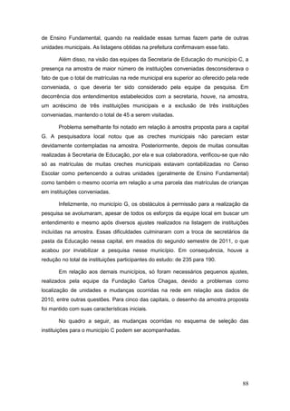 de Ensino Fundamental, quando na realidade essas turmas fazem parte de outras
unidades municipais. As listagens obtidas na prefeitura confirmavam esse fato.

       Além disso, na visão das equipes da Secretaria de Educação do município C, a
presença na amostra de maior número de instituições conveniadas desconsiderava o
fato de que o total de matrículas na rede municipal era superior ao oferecido pela rede
conveniada, o que deveria ter sido considerado pela equipe da pesquisa. Em
decorrência dos entendimentos estabelecidos com a secretaria, houve, na amostra,
um acréscimo de três instituições municipais e a exclusão de três instituições
conveniadas, mantendo o total de 45 a serem visitadas.

       Problema semelhante foi notado em relação à amostra proposta para a capital
G. A pesquisadora local notou que as creches municipais não pareciam estar
devidamente contempladas na amostra. Posteriormente, depois de muitas consultas
realizadas à Secretaria de Educação, por ela e sua colaboradora, verificou-se que não
só as matrículas de muitas creches municipais estavam contabilizadas no Censo
Escolar como pertencendo a outras unidades (geralmente de Ensino Fundamental)
como também o mesmo ocorria em relação a uma parcela das matrículas de crianças
em instituições conveniadas.

       Infelizmente, no município G, os obstáculos à permissão para a realização da
pesquisa se avolumaram, apesar de todos os esforços da equipe local em buscar um
entendimento e mesmo após diversos ajustes realizados na listagem de instituições
incluídas na amostra. Essas dificuldades culminaram com a troca de secretários da
pasta da Educação nessa capital, em meados do segundo semestre de 2011, o que
acabou por inviabilizar a pesquisa nesse município. Em consequência, houve a
redução no total de instituições participantes do estudo: de 235 para 190.

       Em relação aos demais municípios, só foram necessários pequenos ajustes,
realizados pela equipe da Fundação Carlos Chagas, devido a problemas como
localização de unidades e mudanças ocorridas na rede em relação aos dados de
2010, entre outras questões. Para cinco das capitais, o desenho da amostra proposta
foi mantido com suas características iniciais.

       No quadro a seguir, as mudanças ocorridas no esquema de seleção das
instituições para o município C podem ser acompanhadas.




                                                                                    88
 