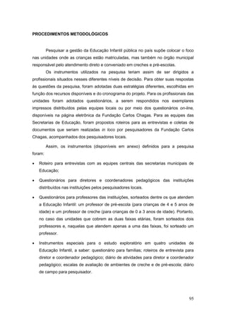 PROCEDIMENTOS METODOLÓGICOS


         Pesquisar a gestão da Educação Infantil pública no país supõe colocar o foco
nas unidades onde as crianças estão matriculadas, mas também no órgão municipal
responsável pelo atendimento direto e conveniado em creches e pré-escolas.
         Os instrumentos utilizados na pesquisa teriam assim de ser dirigidos a
profissionais situados nesses diferentes níveis de decisão. Para obter suas respostas
às questões da pesquisa, foram adotadas duas estratégias diferentes, escolhidas em
função dos recursos disponíveis e do cronograma do projeto. Para os profissionais das
unidades foram adotados questionários, a serem respondidos nos exemplares
impressos distribuídos pelas equipes locais ou por meio dos questionários on-line,
disponíveis na página eletrônica da Fundação Carlos Chagas. Para as equipes das
Secretarias de Educação, foram propostos roteiros para as entrevistas e coletas de
documentos que seriam realizadas in loco por pesquisadores da Fundação Carlos
Chagas, acompanhados dos pesquisadores locais.

         Assim, os instrumentos (disponíveis em anexo) definidos para a pesquisa
foram:

   Roteiro para entrevistas com as equipes centrais das secretarias municipais de
    Educação;

   Questionários para diretores e coordenadores pedagógicos das instituições
    distribuídos nas instituições pelos pesquisadores locais.

   Questionários para professores das instituições, sorteados dentre os que atendem
    a Educação Infantil: um professor de pré-escola (para crianças de 4 e 5 anos de
    idade) e um professor de creche (para crianças de 0 a 3 anos de idade). Portanto,
    no caso das unidades que cobrem as duas faixas etárias, foram sorteados dois
    professores e, naquelas que atendem apenas a uma das faixas, foi sorteado um
    professor.

   Instrumentos especiais para o estudo exploratório em quatro unidades de
    Educação Infantil, a saber: questionário para famílias; roteiros de entrevista para
    diretor e coordenador pedagógico; diário de atividades para diretor e coordenador
    pedagógico; escalas de avaliação de ambientes de creche e de pré-escola; diário
    de campo para pesquisador.




                                                                                    95
 