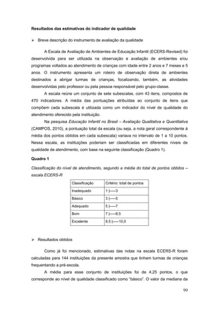 Resultados das estimativas do indicador de qualidade

 Breve descrição do instrumento de avaliação da qualidade

       A Escala de Avaliação de Ambientes de Educação Infantil (ECERS-Revised) foi
desenvolvida para ser utilizada na observação e avaliação de ambientes e/ou
programas voltados ao atendimento de crianças com idade entre 2 anos e 7 meses e 5
anos. O instrumento apresenta um roteiro de observação direta de ambientes
destinados a abrigar turmas de crianças, focalizando, também, as atividades
desenvolvidas pelo professor ou pela pessoa responsável pelo grupo-classe.
       A escala reúne um conjunto de sete subescalas, com 43 itens, compostos de
470 indicadores. A média das pontuações atribuídas ao conjunto de itens que
compõem cada subescala é utilizada como um indicador do nível de qualidade do
atendimento oferecido pela instituição.
       Na pesquisa Educação Infantil no Brasil – Avaliação Qualitativa e Quantitativa
(CAMPOS, 2010), a pontuação total da escala (ou seja, a nota geral correspondente à
média dos pontos obtidos em cada subescala) variava no intervalo de 1 a 10 pontos.
Nessa escala, as instituições poderiam ser classificadas em diferentes níveis de
qualidade de atendimento, com base na seguinte classificação (Quadro 1).

Quadro 1

Classificação do nível de atendimento, segundo a média do total de pontos obtidos –
escala ECERS-R
                      Classificação       Critério: total de pontos

                      Inadequado          1 |-----3

                      Básico              3 |-----5

                      Adequado            5 |-----7

                      Bom                 7 |-----8,5

                      Excelente           8,5 |-----10,0



 Resultados obtidos

       Como já foi mencionado, estimativas das notas na escala ECERS-R foram
calculadas para 144 instituições da presente amostra que tinham turmas de crianças
frequentando a pré-escola.
       A média para esse conjunto de instituições foi de 4,25 pontos, o que
corresponde ao nível de qualidade classificado como “básico”. O valor da mediana da

                                                                                  99
 