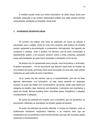 12
A unidade escolar conta com vários funcionários de várias áreas, todos com
formação adequada e nas minhas observações analisei que estão sempre sorrindo
demonstrando satisfação em trabalhar nesse local.
3 ATIVIDADES DESENVOLVIDAS
No primeiro dia realizei uma visita na instituição em busca de solicitar a
autorização para o estágio. Onde fui muito bem recebida, pela Gestora da unidade
escolar, apresentei a documentação e conversamos informalmente. No segundo dia
compareci a unidade, onde a gestora me informou que já havia comunicado o
departamento jurídico e de recursos humanos sobre a minha presença, apresente
novas documentações as quais foram assinadas e devolvidas no fim do dia.
No terceiro dia, fui apresentada para a escola, seus funcionários e ambientes.
A gestora apresentou – me um documento que descrevi quais eram as funções de
uma diretora de escola, permaneci lendo esse documento em uma sala, onde realizei
anotações as quais achei de suma importância.
Já no quarto dia, ela solicitou que eu a acompanhasse, pois ela iria fazer
algumas intervenções com funcionário, ou seja, estive presente em pequenas
reuniões as quais ela realiza com os funcionários da escola, sendo está separa por
categoria de trabalho, logo, faxineiras com faxineiras, cozinheiras com cozinheiras e
assim em diante. Nessas reuniões foram discutidas ações, divergência e soluções
correspondente a categoria.
No quinto dia participei em conjunto com a secretária, que me apresentou os
documentos referentes as assinaturas da direção, gestão de pessoal.
No sexto dia participei da reunião referente a compra de materiais, onde os
profissionais solicitavam respectivos materiais, e os mesmos tinha que ser
comparados com as atividades a serem desenvolvidas para que não houvesse gastos
excessivos e desnecessários.
 