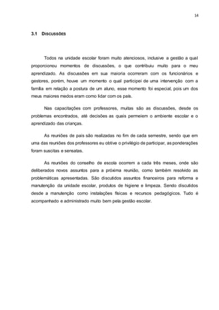 14
3.1 DISCUSSÕES
Todos na unidade escolar foram muito atenciosos, inclusive a gestão a qual
proporcionou momentos de discussões, o que contribuiu muito para o meu
aprendizado. As discussões em sua maioria ocorreram com os funcionários e
gestores, porém, houve um momento o qual participei de uma intervenção com a
família em relação a postura de um aluno, esse momento foi especial, pois um dos
meus maiores medos eram como lidar com os país.
Nas capacitações com professores, muitas são as discussões, desde os
problemas encontrados, até decisões as quais permeiem o ambiente escolar e o
aprendizado das crianças.
As reuniões de pais são realizadas no fim de cada semestre, sendo que em
uma das reuniões dos professores eu obtive o privilégio de participar, as ponderações
foram suscitas e sensatas.
As reuniões do conselho de escola ocorrem a cada três meses, onde são
deliberados novos assuntos para a próxima reunião, como também resolvido as
problemáticas apresentadas. São discutidos assuntos financeiros para reforma e
manutenção da unidade escolar, produtos de higiene e limpeza. Sendo discutidos
desde a manutenção como instalações físicas e recursos pedagógicos. Tudo é
acompanhado e administrado muito bem pela gestão escolar.
 