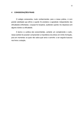 15
4 CONSIDERAÇÕES FINAIS
O estágio acrescentou muito conhecimentos para a nossa prática, é com
grande satisfação que afirmo o quanto foi produtivo e agradável, independente das
dificuldades enfrentadas, a equipe foi receptiva, auxiliando quando me deparava com
alguma dúvida ou dificuldade.
A teoria e a prática são concomitantes, portanto um complementa o outro,
nesse sentido foi possível compreender a importância de ambos em minha formação,
pois em momentos os quais não sabia qual seria o caminho a ser seguido buscava
nos livros a solução.
 