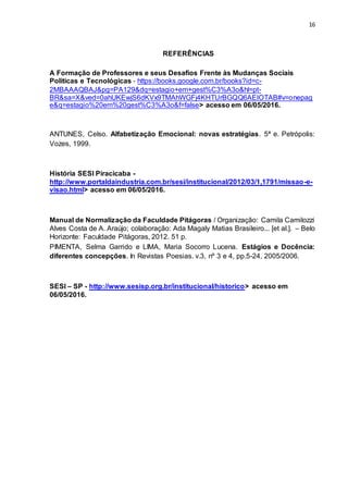 16
REFERÊNCIAS
A Formação de Professores e seus Desafios Frente às Mudanças Sociais
Politicas e Tecnológicas - https://books.google.com.br/books?id=c-
2MBAAAQBAJ&pg=PA129&dq=estagio+em+gest%C3%A3o&hl=pt-
BR&sa=X&ved=0ahUKEwjS6dKVx9TMAhWGFj4KHTUrBGQQ6AEIOTAB#v=onepag
e&q=estagio%20em%20gest%C3%A3o&f=false> acesso em 06/05/2016.
ANTUNES, Celso. Alfabetização Emocional: novas estratégias. 5ª e. Petrópolis:
Vozes, 1999.
História SESI Piracicaba -
http://www.portaldaindustria.com.br/sesi/institucional/2012/03/1,1791/missao-e-
visao.html> acesso em 06/05/2016.
Manual de Normalização da Faculdade Pitágoras / Organização: Camila Camilozzi
Alves Costa de A. Araújo; colaboração: Ada Magaly Matias Brasileiro... [et al.]. – Belo
Horizonte: Faculdade Pitágoras, 2012. 51 p.
PIMENTA, Selma Garrido e LIMA, Maria Socorro Lucena. Estágios e Docência:
diferentes concepções. In Revistas Poesias. v.3, nº 3 e 4, pp.5-24, 2005/2006.
SESI – SP - http://www.sesisp.org.br/institucional/historico> acesso em
06/05/2016.
 