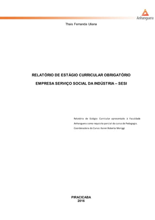 Thais Fernanda Uliana
RELATÓRIO DE ESTÁGIO CURRICULAR OBRIGATÓRIO
EMPRESA SERVIÇO SOCIAL DA INDÚSTRIA – SESI
Relatório de Estágio Curricular apresentado à Faculdade
Anhanguera como requisito parcial do curso de Pedagogia.
Coordenadora do Curso: Karen Roberta Moriggi
PIRACICABA
2016
 