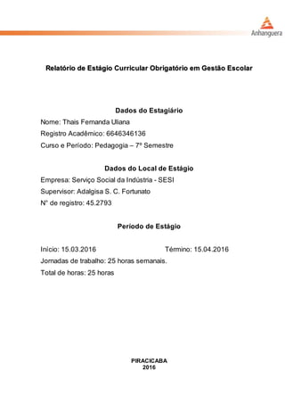 Relatório de Estágio Curricular Obrigatório em Gestão Escolar
Dados do Estagiário
Nome: Thais Fernanda Uliana
Registro Acadêmico: 6646346136
Curso e Período: Pedagogia – 7º Semestre
Dados do Local de Estágio
Empresa: Serviço Social da Indústria - SESI
Supervisor: Adalgisa S. C. Fortunato
N° de registro: 45.2793
Período de Estágio
Início: 15.03.2016 Término: 15.04.2016
Jornadas de trabalho: 25 horas semanais.
Total de horas: 25 horas
PIRACICABA
2016
 