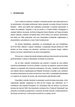 7
1 INTRODUÇÃO
Com o intuito de observar e analisar o ambiente escolar, para desenvolvimento
do aprendizado e formação profissional, estive presente na escola Serviço Social da
Indústria - SESI, pois diante das realidades vivenciadas é possível desenvolver a
prática de qualidade. Segundo o site da escola e o Projeto Político Pedagógico o
contexto histórico da escola, Ao final da Segunda Guerra Mundial, as Forças Armadas
haviam deposto a ditadura do Estado Novo (1937-1945) e um governo democrático
fora eleito em 1946, juntamente com uma Assembleia Constituinte multifacetada e
pluripartidária, para elaborar a nova Carta Constitucional.
Os direitos trabalhistas, garantidos na Consolidação das Leis Trabalhistas
(CLT) de 1943, voltaram a vigorar. Entretanto, a suspensão desses direitos em 1944
deixara um travo amargo nos operários, oprimidos com jornadas longas, salários
baixos e os lucros extraordinários de vários empregadores.
Por sua vez, a classe dominante almejava participar mais de perto nas decisões
governamentais e reduzir a intervenção do Estado na economia.
De um lado, estavam empresários que queriam a adoção de uma política
econômica liberalizante, de forma a facilitar o acúmulo de capital às custas de baixos
salários e a expansão das empresas estrangeiras. De outro, industriais identificados
com valores éticos e capitaneados por Roberto Simonsen e Euvaldo Lodi, contrários
às práticas destruidoras da ordem social como o lucro fácil, a competição desenfreada
e a ausência de "espírito de serviço, tão recomendado pela filosofia cristã".
Essa última corrente, favorável à construção social em bases mais justas, vinha
organizando grandes congressos no final da Era Vargas, que culminaram na 1ª
Conferência das Classes Produtoras, em Teresópolis (Rio de Janeiro), na primeira
semana de maio de 1945. Seu documento conclusivo foi a "Carta de Teresópolis" que
propunha o combate ao pauperismo, o aumento da renda nacional, o desenvolvimento
das forças econômicas, a democracia econômica e a justiça social.
 