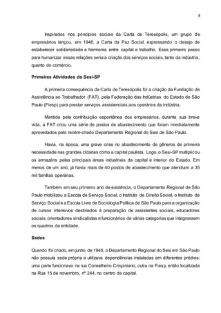 8
Inspirados nos princípios sociais da Carta de Teresópolis, um grupo de
empresários lançou, em 1946, a Carta da Paz Social, expressando o desejo de
estabelecer solidariedade e harmonia entre capital e trabalho. Esse primeiro passo
para humanizar essas relações seria a criação dos serviços sociais, tanto da indústria,
quanto do comércio.
Primeiras Atividades do Sesi-SP
A primeira consequência da Carta de Teresópolis foi a criação da Fundação de
Assistência ao Trabalhador (FAT), pela Federação das Indústrias do Estado de São
Paulo (Fiesp) para prestar serviços assistenciais aos operários da indústria.
Mantida pela contribuição espontânea dos empresários, durante sua breve
vida, a FAT criou uma série de postos de abastecimento que foram imediatamente
aproveitados pelo recém-criado Departamento Regional do Sesi de São Paulo.
Havia, na época, uma grave crise no abastecimento de gêneros de primeira
necessidade nas grandes cidades como a capital paulista. Logo, o Sesi-SPmultiplicou
os armazéns pelas principais áreas industriais da capital e interior do Estado. Em
menos de um ano, já havia mais de 40 postos de abastecimento que atendiam a 35
mil famílias operárias.
Também em seu primeiro ano de existência, o Departamento Regional de São
Paulo mobilizou a Escola de Serviço Social, o Instituto de Direito Social, o Instituto de
Serviço Social e a Escola Livre de Sociologia Política de São Paulo para a organização
de cursos intensivos destinados à preparação de assistentes sociais, educadores
sociais, orientadores sindicalistas e funcionários de várias categorias que integrassem
os quadros da entidade.
Sedes
Quando foi criado, em junho de 1946, o Departamento Regional do Sesi em São Paulo
não possuía sede própria e utilizava dependências instaladas em diferentes prédios:
uma parte funcionava na rua Conselheiro Crispiniano, outra na Fiesp, então localizada
na Rua 15 de novembro, nº 244, no centro da capital.
 