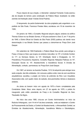 9
Pouco depois de sua criação, o interventor estadual Fernando Costa assinou
ata de doação do terreno para construção do Palácio Mauá, localizado na então
avenida de Irradiação (atual Viaduto Dona Paulina).
O lançamento da pedra fundamental da obra projetada pelo engenheiro e ex-
prefeito de São Paulo, Francisco Prestes Maia, aconteceu em 19 de novembro de
1946.
Em janeiro de 1948, o Conselho Regional adquiriu alguns andares do edifício
Thomas Edison na rua Bráulio Gomes, nº 60 para sediarem o Sesi. E, em 1º de junho
de 1949, o Diário Oficial do Estado de São Paulo (DOE) publicou ato dando nova
denominação à rua Bráulio Gomes que passou a denominar-se Praça Dom José
Gaspar.
Em setembro de 1952 finalmente o Palácio Mauá ficou pronto para abrigar a
Fiesp, o Ciesp e o Sesi, que ocupou os andares mais altos: no 10º, o Controle Central;
no 11º, os Serviços Gerais; no 12º, Orientação Geral e Divulgação; no 13º,
Presidência, Procuradoria, Inspetoria, Conselho Regional, Relações Públicas; no 14º,
Educação Social; no 15º, Abastecimento e Assistência Social. A Divisão de
Alimentação, contudo, permaneceu na Praça Dom José Gaspar.
Em 1967, um terreno na Avenida Paulista, 1313, foi adquirido para abrigar nova
sede conjunta das três entidades. Um concurso público entre mais de cem escritórios
arquitetônicos escolheu o projeto em forma de pirâmide de Rino Levi Arquitetos
Associados Ltda. com quatro níveis de subsolo, dois pavimentos térreos e dezesseis
andares.
As obras só tiveram início em agosto de 1970 e foram completadas pela
Construtora Beter. Nove anos depois, em 27 de agosto de 1979, o prédio foi
inaugurado pelo então presidente da Fiesp e do Conselho Regional do Sesi,
Theobaldo De Nigris.
No início dos anos 1980, criou-se um Centro Administrativo no início da
Rodovia Anhanguera, com 14 mil m² de área construída, onde se instalaram o Centro
de Processamento de Dados, a Central de Abastecimento, o Almoxarifado Central, as
Divisões de Abastecimento, Alimentação, Assistência Médica e Odontológica,
 