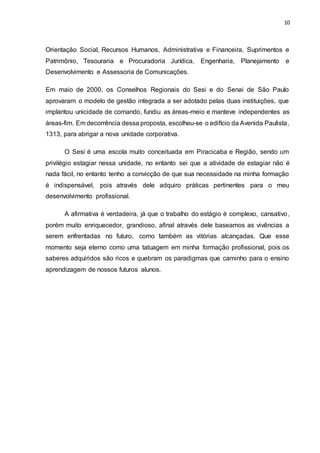 10
Orientação Social, Recursos Humanos, Administrativa e Financeira, Suprimentos e
Patrimônio, Tesouraria e Procuradoria Jurídica, Engenharia, Planejamento e
Desenvolvimento e Assessoria de Comunicações.
Em maio de 2000, os Conselhos Regionais do Sesi e do Senai de São Paulo
aprovaram o modelo de gestão integrada a ser adotado pelas duas instituições, que
implantou unicidade de comando, fundiu as áreas-meio e manteve independentes as
áreas-fim. Em decorrência dessa proposta, escolheu-se o edifício da Avenida Paulista,
1313, para abrigar a nova unidade corporativa.
O Sesi é uma escola muito conceituada em Piracicaba e Região, sendo um
privilégio estagiar nessa unidade, no entanto sei que a atividade de estagiar não é
nada fácil, no entanto tenho a convicção de que sua necessidade na minha formação
é indispensável, pois através dele adquiro práticas pertinentes para o meu
desenvolvimento profissional.
A afirmativa é verdadeira, já que o trabalho do estágio é complexo, cansativo,
porém muito enriquecedor, grandioso, afinal através dele baseamos as vivências a
serem enfrentadas no futuro, como também as vitórias alcançadas. Que esse
momento seja eterno como uma tatuagem em minha formação profissional, pois os
saberes adquiridos são ricos e quebram os paradigmas que caminho para o ensino
aprendizagem de nossos futuros alunos.
 