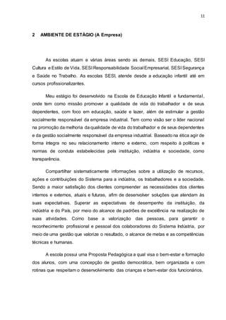 11
2 AMBIENTE DE ESTÁGIO (A Empresa)
As escolas atuam e várias áreas sendo as demais, SESI Educação, SESI
Cultura e Estilo de Vida, SESI Responsabilidade Social Empresarial, SESI Segurança
e Saúde no Trabalho. As escolas SESI, atende desde a educação infantil até em
cursos profissionalizantes.
Meu estágio foi desenvolvido na Escola de Educação Infantil e fundamental,
onde tem como missão promover a qualidade de vida do trabalhador e de seus
dependentes, com foco em educação, saúde e lazer, além de estimular a gestão
socialmente responsável da empresa industrial. Tem como visão ser o líder nacional
na promoção da melhoria da qualidade de vida do trabalhador e de seus dependentes
e da gestão socialmente responsável da empresa industrial. Baseado na ética agir de
forma íntegra no seu relacionamento interno e externo, com respeito à políticas e
normas de conduta estabelecidas pela instituição, indústria e sociedade, como
transparência.
Compartilhar sistematicamente informações sobre a utilização de recursos,
ações e contribuições do Sistema para a indústria, os trabalhadores e a sociedade.
Sendo a maior satisfação dos clientes compreender as necessidades dos clientes
internos e externos, atuais e futuras, afim de desenvolver soluções que atendam às
suas expectativas. Superar as expectativas de desempenho da instituição, da
indústria e do País, por meio do alcance de padrões de excelência na realização de
suas atividades. Como base a valorização das pessoas, para garantir o
reconhecimento profissional e pessoal dos colaboradores do Sistema Indústria, por
meio de uma gestão que valorize o resultado, o alcance de metas e as competências
técnicas e humanas.
A escola possui uma Proposta Pedagógica a qual visa o bem-estar e formação
dos alunos, com uma concepção de gestão democrática, bem organizada e com
rotinas que respeitam o desenvolvimento das crianças e bem-estar dos funcionários.
 
