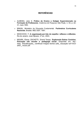 11
REFERÊNCIAS
 ALMEIDA, Jane S. Prática de Ensino e Estágio Supervisionado na
Formação de Professores. Cadernos de Pesquisa, São Paulo, n. 93, p. 22-
31, maio 1995.
 BRASIL, Ministério da Educação Fundamental. Parâmetros Curriculares
Nacionais. Brasília: MEC-SEF, 1997.
 MOSCOVICI, F. A organização por trás do espelho: reflexos e reflexões.
Rio de Janeiro: José Olympio, 2ª ed., 2003.
 MOURA, Eliana; ZUCHETTI, Dinorá Tereza. Explorando Outros Cenários:
Educação não escolar e pedagogia social. Disponível em: htp:/
www. Br/publicações_ cientificas/ images/ stories/ pdfs_ educação/ vol110n3/
art07_ moura pdf
 
