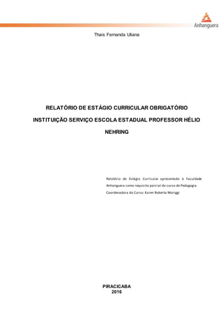 Thais Fernanda Uliana
RELATÓRIO DE ESTÁGIO CURRICULAR OBRIGATÓRIO
INSTITUIÇÃO SERVIÇO ESCOLA ESTADUAL PROFESSOR HÉLIO
NEHRING
Relatório de Estágio Curricular apresentado à Faculdade
Anhanguera como requisito parcial do curso de Pedagogia.
Coordenadora do Curso: Karen Roberta Moriggi
PIRACICABA
2016
 