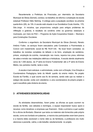 8
Recentemente a Prefeitura de Piracicaba, por intermédio da Secretaria
Municipal de Obras (Semob), concluiu os trabalhos de reforma e ampliação da escola
estadual Professor Hélio Nehring. A entrega para a população acontece na próxima
quarta-feira (28), às 10h. A escola está situada à rua Escolástica Couto Aranha, 170,
São Jorge. A iniciativa, que proporcionou solução para antigos problemas de
infiltração e goteiras, é resultado do convênio entre os governos estaduais e
municipais, por meio do PAC – Programa de Ação Cooperativa Estado – Município
para Construções Escolares.
Conforme o engenheiro da Secretaria Municipal de Obras (Semob), Renato
Antônio Furlan, os serviços foram executados pela Construtora e Pavimentada a
Concivi com investimento social de R$ 78.811,65. No local foram concluídos os
trabalhos de revisões completas do telhado e do forro, ampliação de sanitários,
pintura, ampliação da cozinha, manutenção nos muros, reparos nos pisos, reformas
de salas e revisão nas instalações elétricas e hidráulicas. A escola atende atualmente
cerca de 1.300 alunos, da 3ª série do Ensino Fundamental até a 3ª série do Ensino
Médio, nos períodos manhã, tarde e noite.
A escola é bem estrutura e administrada, conta com a Direção, Vice Direção e
Coordenadora Pedagógica, tanto do Infantil quanto do ensino médio. No projeto
Escola da Família, o qual ocorre aos fiz de semana, sendo este que eu realizei o
estágio não escolar, conta com voluntários e uma coordenadora do próprio projeto o
qual é escolhido pela diretoria de ensino.
3 ATIVIDADES DESENVOLVIDAS
As atividades desenvolvidas, foram juntas as oficinas as quais ocorrem na
escola da família, aos sábados e domingos, a equipe responsável busca apoio e
recursos como donativos e empresas que financiem. Onde a primeira a qual auxiliei
foi a oficina de Bordado. Observei que todos os materiais são fornecidos pela própria
escola, como era bordado em pulseiras, a maioria dos participantes eram bem jovens
e a maioria deles escreviam o nome dele ou de familiares, a professora era muito
atenciosa e paciente, calma, e ela trabalha voluntariamente no projeto.
 