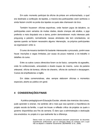 9
Em outro momento participei da oficina de pintura em emborrachado, o qual
era destinado a confecção de tapetes, a maioria dos participantes eram senhoras e
ainda faziam crochê na ponta dos tapetes os quais elas chamavam de bico.
Também houveram oficinas esportivas, onde haviam jogos de tabuleiro, os
participantes eram variados de muitas idades, desde crianças até adultos, o jogo
preferido e mais disputado era a dama, porém demonstraram muito interesse pelo
ping-pong e pebolim, normalmente nessas atividades não tem orientadores, só
apenas quando se faziam necessário alguma intervenção, os próprios participantes
se organizavam entre si.
O curso de mosaico também foi bastante interessante e procurado, porém esse
houve inscrições e vagas limitadas, por causa do pouco material, e do trabalho e
detalhes do curso.
Entre os outros cursos oferecidos foram os de fuxico, campanha do agasalho,
onde foi confeccionado, arrecadado e doado roupas de inverno, curso de padaria
artesanal, oficina de boneca, oficina de chaveiro, oficina de cachecol e decapagem.
Cursos de empilhadeiras e inglês.
Em datas comemorativas, eles sempre elaboram oficinas e momentos
especiais, aberto ao público em geral.
4 CONSIDERAÇÕES FINAIS
A prática pedagógicaem Educação Escolar, através das vivencias dos cursos,
pude aprender e ensinar, me sentindo útil e mais que isso aprendi a importância do
projeto escola da família, o qual me trouxe a reflexão crítica de projetos os quais o
governo disponibiliza aos fins de semana. É claro que a administração e dedicação
dos envolvidos no projeto é o que realmente faz a diferença.
Desse modo os cursos de licenciatura precisam proporcionar às discentes
experiências profissionais que os coloquem frente ao contexto com o qual
irão se deparar e trabalhar futuramente (BERNARDI et al., 2008).
 